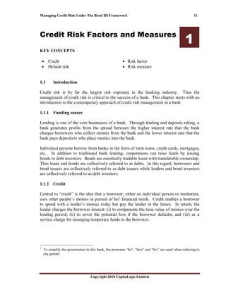 Managing Credit Risk Under The Basel III Framework 11
Copyright 2018 CapitaLogic Limited
Credit Risk Factors and Measures
1
KEY CONCEPTS
• Credit
• Default risk
• Risk factor
• Risk measure
1 Credit risk factors and measures
1.1 Introduction
Credit risk is by far the largest risk exposure in the banking industry. Thus the
management of credit risk is critical to the success of a bank. This chapter starts with an
introduction to the contemporary approach of credit risk management in a bank.
1.1.1 Funding source
Lending is one of the core businesses of a bank. Through lending and deposits taking, a
bank generates profits from the spread between the higher interest rate that the bank
charges borrowers who collect monies from the bank and the lower interest rate that the
bank pays depositors who place monies into the bank.
Individual persons borrow from banks in the form of term loans, credit cards, mortgages,
etc.. In addition to traditional bank lending, corporations can raise funds by issuing
bonds to debt investors. Bonds are essentially tradable loans with transferable ownership.
Thus loans and bonds are collectively referred to as debts. In this regard, borrowers and
bond issuers are collectively referred to as debt issuers while lenders and bond investors
are collectively referred to as debt investors.
1.1.2 Credit
Central to “credit” is the idea that a borrower, either an individual person or institution,
uses other people’s monies in pursuit of his1
financial needs. Credit enables a borrower
to spend with a lender’s monies today but pay the lender in the future. In return, the
lender charges the borrower interest: (i) to compensate the time value of monies over the
lending period; (ii) to cover the potential loss if the borrower defaults; and (iii) as a
service charge for arranging temporary funds to the borrower.
1
To simplify the presentation in this book, the pronouns “he”, “him” and “his” are used when referring to
any gender.
 