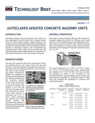 INTRODUCTION
Autoclaved Aerated Concrete Masonry Units (AAC) are
ultra lightweight concrete blocks with a unique cellular
structure that provides superior energy efficiency, fire
resistance and acoustical properties.AAC was developed by
architect Dr. Johan Eriksson in 1923 at the Royal Technical
Institute in Stockholm, Sweden, and was patented for
manufacturing in 1924. Today, there are more than 300
manufacturing facilities producing AAC on 6 continents, in
235 countries worldwide, and in all climatic conditions.
MANUFACTURING
The basic raw materials used in the manufacture of AAC
are portland cement, lime, water, sand or fly ash, and
aluminum. The sand is ground to a powder-like consistency
and mixed with the remaining materials to form a slurry.
The slurry is then poured
into molds. Entrained air
bubbles are created by a
chemical reaction between
the hydration products and
the aluminum powder,
which causes the material
to rise in the mold. After
curing for 45 minutes, the
product is cut into the
unit sizes by piano wires.
The units then are steam-
cured under pressure in
autoclaves for 8 to 12
hours, which transforms
the material into a hard
calcium silicate. AAC
manufacturing produces a
naturally occurring mineral
found in limestone deposits
called Tobermorite.
MATERIAL PROPERTIES
AAC ranges in density from 25 to 50 lb/ft3
with compressive
strengths ranging from 290 psi to 1090 psi, and is well
suited for both loadbearing and non-loadbearing walls.
AAC material conforms to ASTM C1693, and AAC masonry
blocks are available in a variety of sizes. The nominal face
dimensions are 8” high by 24” long with nominal thickness
of 2”, to 16”.
The actual dimensions are 7 7/8” x 23 7/8” to allow
for 1/16” to 1/8” thin-bed mortar joints. Jumbo blocks
are available in 24” X 24” and 32” x 24” sizes. All units
are produced to within a 1/8” tolerance of the
specified dimension. Special shapes such as U-block and
cored block are available for reinforced masonry. These
units also facilitate the installation of electrical and
mechanical systems.
TECHNOLOGY BRIEF
RESOURCE INFORMATION FROM THE INTERNATIONAL MASONRY INSTITUTE
TM
Autoclaved Aerated Concrete Masonry Units
Section 1.1
February 2010
Air bubbles are created by a
chemical reaction between
the hydration products and
the aluminum.
After curing, the material is
cut into individual unit sizes.
ASTM C1693
TABLE 1 Physical Requirements
 
