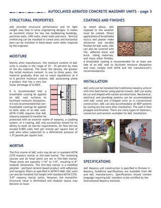 AIR BARRIER UPDATE - page 2
IMI 2009. ALL RIGHTS RESERVED.C
This document is intended for the use of industry professionals who are competent to evaluate the significance and limitations of
the information provided herein. This publication should not be used as the sole guide for masonry design and construction, and
IMI disclaims any and all legal responsibility for the consequences of applying the information.
International Masonry Institute 42 East Street Annapolis, MD 21401 1-800-IMI-0988 www.imiweb.org
Autoclaved Aerated Concrete Masonry Units - page 3
STRUCTURAL PROPERTIES
AAC provides structural performance and its light
weight may help in some engineering designs. It makes
an excellent choice for low rise loadbearing buildings,
partition walls, infill walls, shear walls and more. Vertical
reinforcing can be installed in cored units and horizontal
bars can be installed in bond beam units when required
by the engineer.
MOISTURE
Shortly after manufacture, the moisture content of AAC
units is usually in the range of 25 - 35 percent by mass
of the dry material. The lower the density, the greater
the initial moisture content. In one to three years, the
material gradually dries out to reach equilibrium at 4
to 6 percent moisture content. AAC autoclaving yields
a product that has a very low
linear shrinkage of 0.020%.
It is recommended that a
breathable coating be applied
on AAC wall surfaces to
facilitate moisture dissipation.
It is not recommended that non-
breathable coatings be applied
to both sides of an AAC wall.
ASTM C1692 requires that AAC
masonry exposed to weather be
protected with an exterior wythe of masonry, a cladding
system, or a coating. AAC was successfully tested for its
ability to meet air barrier requirements. Air flow did not
exceed 0.004 cubic feet per minute per square foot of
wall area when subjected to a differential pressure of
1.57 pounds per square foot.
MORTAR
The first course of AAC units may be set in standard ASTM
C270 masonry mortar or thin-bed mortar. The remaining
courses and all head joints are set in thin-bed mortar.
These joints are typically 1/16” to 1/8”, resulting in 8”
modular dimensions. The thin-bed mortar is a modified
polymer – portland cement-based product with adhesives
and inorganic fillers as specified in ASTM C1660. AAC units
can also be installed full-height with standard ASTM C270,
3/8” masonry mortar joints. However, the monolithic
structural value is diminished and modular layout may
become an issue.
COATINGS AND FINISHES
As noted above, AAC
exposed to the weather
must be coated. Direct
applications of breathable
stucco and plaster make
attractive and durable
finishes for AAC walls. AAC
can also be covered with
tile, adhered stone and
brick, siding materials,
and many other finishes.
A breathable coating is recommended for at least one
side of an AAC wall to facilitate moisture dissipation
and must comply with ASTM and the manufacturer’s
recommendations.
INSTALLATION
AAC units can be installed like traditional masonry units or
with thin-bed mortar using special trowels. AAC can easily
be cut and shaped with carbon serrated tools. Mechanical,
electrical and plumbing systems can be accommodated
with AAC cored and U-shaped units as in conventional
construction. AAC can also accommodate all MEP systems
by routing out the units after installation. The wall is then
prepped and finished. There are many types of fasteners,
connectors and anchors available for AAC installation.
SPECIFICATIONS
AAC Masonry unit construction is specified in Division 4 –
Masonry. Guideline specifications are available from IMI
and AAC manufacturers. Specifications should contain
language requiring AAC installers to be certified by the
International Masonry Institute.
 