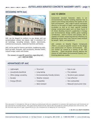 AIR BARRIER UPDATE - page 2
IMI 2009. ALL RIGHTS RESERVED.C
This document is intended for the use of industry professionals who are competent to evaluate the significance and limitations of
the information provided herein. This publication should not be used as the sole guide for masonry design and construction, and
IMI disclaims any and all legal responsibility for the consequences of applying the information.
International Masonry Institute 42 East Street Annapolis, MD 21401 1-800-IMI-0988 www.imiweb.org
AIR BARRIER UPDATE - page 2
IMI 2010. ALL RIGHTS RESERVED.C
This document is intended for the use of industry professionals who are competent to evaluate the significance and limitations of
the information provided herein. This publication should not be used as the sole guide for masonry design and construction, and
IMI disclaims any and all legal responsibility for the consequences of applying the information.
International Masonry Institute 42 East Street Annapolis, MD 21401 1-800-IMI-0988 www.imiweb.org
DESIGNING WITH AAC
AAC can be shaped to conform to any design and can
accommodate almost any detail. AAC is excellent for
all buildings, including schools, hotels, dormitories,
commercial structures, industrial facilities and homes.
AAC can be used for interior partitions, loadbearing walls,
back-up walls, firewalls, stair enclosures, elevator shafts,
column wraps, shafts and chutes.
Autoclaved Aerated Concrete Masonry Units - page 4
AAC IS GREEN
Autoclaved Aerated Concrete (AAC) is an
environmentally friendly building material that is
used to save energy and enhance the quality of the
built environment. AAC’s high R-values contribute
directly to the goals of higher performing building
envelopes as well as to more specific building
energy conservation goals such as those found in
US Green Building Council’s Leadership in Energy
and Environmental Design (LEED) green building
certification. Used in interior wall systems, AAC is
capable of further enhancing thermal efficiency by
absorbing excess heat from internal loads emitted
by people, lights, and equipment.
AAC contains no Volatile Organic Compounds
(VOC’s ), an area of specific concern in the design
and construction of interior environments. AAC
can further be coated by a variety of low VOC
materials. These attributes directly address the
intents of LEED Indoor Environmental Quality Low-
Emitting Materials credits.For answers to specific questions regarding AAC,
call 1-800-IMI-0988.
ADVANTAGES OF AAC
•	 Lightweight
•	 Acoustically beneficial
•	 Offers design versatility
•	 Durable
•	 Energy efficient
•	 Structural
•	 Long lasting
•	 Environmentally friendly (Green)
•	 Weather resistant
•	 Compatible
•	 Mold resistant
•	 Easy to use
•	 Fire resistant
•	 Termite & pest resistant
•	 Cost effective
•	 Non-combustible
•	 Reduced construction time
 