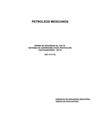 PETROLEOS MEXICANOS
NORMA DE SEGURIDAD No. AVII-18
SISTEMAS DE ASPERSORES PARA PROTECCION
CONTRAINCENDIO VIII-78
(NO. 01.0.15)
GERENCIA DE SEGURIDAD INDUSTRIAL
UNIDAD DE DIVULGACION
 