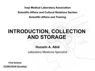 INTRODUCTION, COLLECTION
AND STORAGE
Hussein A. Abid
Laboratory Medicine Specialist
Iraqi Medical Laboratory Association
Scientific Affairs and Cultural Relations Section
Scientific Affairs and Training
First lecture
23/09/2018 (Sunday)
 
