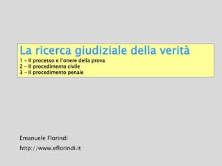 La ricerca giudiziale della verità
1 – Il processo e l’onere della prova
2 – Il procedimento civile
3 – Il procedimento penale
Emanuele Florindi
http://www.eflorindi.it
 