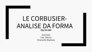 LE CORBUSIER-
ANALISE DA FORMA
Ana Paula
Caio Talarico
Emanuelle Stephany
(Pg. 89-160)
 