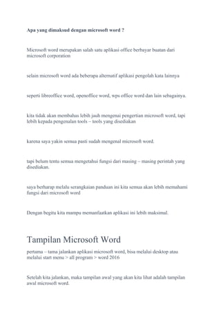 Apa yang dimaksud dengan microsoft word ?
Microsoft word merupakan salah satu aplikasi office berbayar buatan dari
microsoft corporation
selain microsoft word ada beberapa alternatif aplikasi pengolah kata lainnya
seperti libreoffice word, openoffice word, wps office word dan lain sebagainya.
kita tidak akan membahas lebih jauh mengenai pengertian microsoft word, tapi
lebih kepada pengenalan tools – tools yang disediakan
karena saya yakin semua pasti sudah mengenal microsoft word.
tapi belum tentu semua mengetahui fungsi dari masing – masing perintah yang
disediakan.
saya berharap melalu serangkaian panduan ini kita semua akan lebih memahami
fungsi dari microsoft word
Dengan begitu kita mampu memanfaatkan aplikasi ini lebih maksimal.
Tampilan Microsoft Word
pertama – tama jalankan aplikasi microsoft word, bisa melalui desktop atau
melalui start menu > all program > word 2016
Setelah kita jalankan, maka tampilan awal yang akan kita lihat adalah tampilan
awal microsoft word.
 