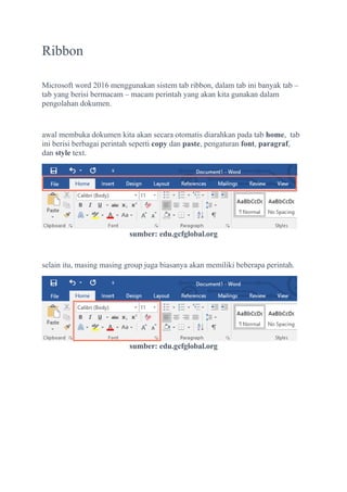 Ribbon
Microsoft word 2016 menggunakan sistem tab ribbon, dalam tab ini banyak tab –
tab yang berisi bermacam – macam perintah yang akan kita gunakan dalam
pengolahan dokumen.
awal membuka dokumen kita akan secara otomatis diarahkan pada tab home, tab
ini berisi berbagai perintah seperti copy dan paste, pengaturan font, paragraf,
dan style text.
sumber: edu.gcfglobal.org
selain itu, masing masing group juga biasanya akan memiliki beberapa perintah.
sumber: edu.gcfglobal.org
 