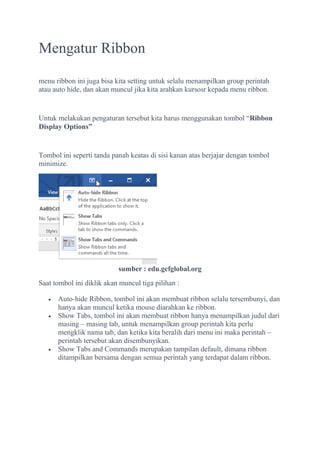 Mengatur Ribbon
menu ribbon ini juga bisa kita setting untuk selalu menampilkan group perintah
atau auto hide, dan akan muncul jika kita arahkan kursosr kepada menu ribbon.
Untuk melakukan pengaturan tersebut kita harus menggunakan tombol “Ribbon
Display Options”
Tombol ini seperti tanda panah keatas di sisi kanan atas berjajar dengan tombol
minimize.
sumber : edu.gcfglobal.org
Saat tombol ini diklik akan muncul tiga pilihan :
 Auto-hide Ribbon, tombol ini akan membuat ribbon selalu tersembunyi, dan
hanya akan muncul ketika mouse diarahkan ke ribbon.
 Show Tabs, tombol ini akan membuat ribbon hanya menampilkan judul dari
masing – masing tab, untuk menampilkan group perintah kita perlu
mengklik nama tab, dan ketika kita beralih dari menu ini maka perintah –
perintah tersebut akan disembunyikan.
 Show Tabs and Commands merupakan tampilan default, dimana ribbon
ditampilkan bersama dengan semua perintah yang terdapat dalam ribbon.
 