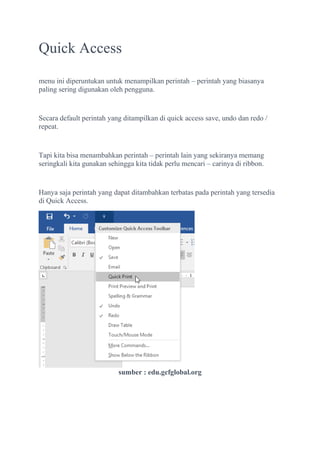 Quick Access
menu ini diperuntukan untuk menampilkan perintah – perintah yang biasanya
paling sering digunakan oleh pengguna.
Secara default perintah yang ditampilkan di quick access save, undo dan redo /
repeat.
Tapi kita bisa menambahkan perintah – perintah lain yang sekiranya memang
seringkali kita gunakan sehingga kita tidak perlu mencari – carinya di ribbon.
Hanya saja perintah yang dapat ditambahkan terbatas pada perintah yang tersedia
di Quick Access.
sumber : edu.gcfglobal.org
 