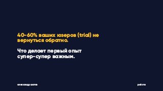 александр шатов работа
40-60% ваших юзеров (trial) не
вернуться обратно.
Что делает первый опыт
супер-супер важным.
 