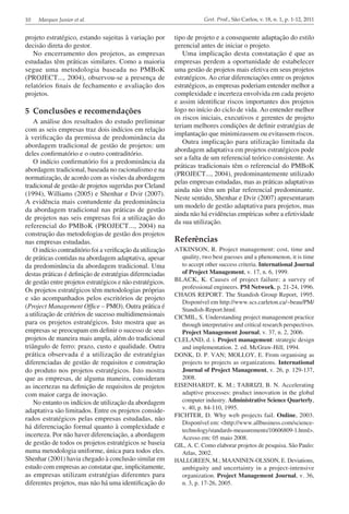 10 Marques Junior et al. Gest. Prod., São Carlos, v. 18, n. 1, p. 1-12, 2011
tipo de projeto e a consequente adaptação do estilo
gerencial antes de iniciar o projeto.
Uma implicação desta constatação é que as
empresas perdem a oportunidade de estabelecer
uma gestão de projetos mais efetiva em seus projetos
estratégicos. Ao criar diferenciações entre os projetos
estratégicos, as empresas poderiam entender melhor a
complexidade e incerteza envolvida em cada projeto
e assim identificar riscos importantes dos projetos
logo no início do ciclo de vida. Ao entender melhor
os riscos iniciais, executivos e gerentes de projeto
teriam melhores condições de definir estratégias de
implantação que minimizassem ou evitassem riscos.
Outra implicação para utilização limitada da
abordagem adaptativa em projetos estratégicos pode
ser a falta de um referencial teórico consistente. As
práticas tradicionais têm o referencial do PMBoK
(PROJECT..., 2004), predominantemente utilizado
pelas empresas estudadas, mas as práticas adaptativas
ainda não têm um pilar referencial predominante.
Neste sentido, Shenhar e Dvir (2007) apresentaram
um modelo de gestão adaptativa para projetos, mas
ainda não há evidências empíricas sobre a efetividade
da sua utilização.
Referências
ATKINSON, R. Project management: cost, time and
quality, two best guesses and a phenomenon, it is time
to accept other success criteria. International Journal
of Project Management, v. 17, n. 6, 1999.
BLACK, K. Causes of project failure: a survey of
professional engineers. PM Network, p. 21-24, 1996.
CHAOS REPORT. The Standish Group Report, 1995.
Disponível em http://www.scs.carleton.ca/~beau/PM/
Standish-Report.html.
CICMIL, S. Understanding project management practice
through interpretative and critical research perspectives.
Project Management Journal, v. 37, n. 2, 2006.
CLELAND, d. i. Project management: strategic design
and implementation. 2. ed. McGraw-Hill, 1994.
DONK, D. P. VAN; MOLLOY, E. From organising as
projects to projects as organizations. International
Journal of Project Management, v. 26, p. 129-137,
2008.
EISENHARDT, K. M.; TABRIZI, B. N. Accelerating
adaptive processes: product innovation in the global
computer industry. Administrative Science Quarterly,
v. 40, p. 84-110, 1995.
FICHTER, D. Why web projects fail. Online, 2003.
Disponível em: <http://www.allbusiness.com/science-
technology/standards-measurements/10606809-1.html>.
Acesso em: 05 maio 2008.
GIL, A. C. Como elaborar projetos de pesquisa. São Paulo:
Atlas, 2002.
HALLGREEN, M.; MAANINEN-OLSSON, E. Deviations,
ambiguity and uncertainty in a project-intensive
organization. Project Management Journal, v. 36,
n. 3, p. 17-26, 2005.
projeto estratégico, estando sujeitas à variação por
decisão direta do gestor.
No encerramento dos projetos, as empresas
estudadas têm práticas similares. Como a maioria
segue uma metodologia baseada no PMBoK
(PROJECT..., 2004), observou-se a presença de
relatórios finais de fechamento e avaliação dos
projetos.
5	 Conclusões e recomendações
A análise dos resultados do estudo preliminar
com as seis empresas traz dois indícios em relação
à verificação da premissa de predominância da
abordagem tradicional de gestão de projetos: um
deles confirmatório e o outro contraditório.
O indício confirmatório foi a predominância da
abordagem tradicional, baseada no racionalismo e na
normatização, de acordo com as visões da abordagem
tradicional de gestão de projetos sugeridas por Cleland
(1994), Williams (2005) e Shenhar e Dvir (2007).
A evidência mais contundente da predominância
da abordagem tradicional nas práticas de gestão
de projetos nas seis empresas foi a utilização do
referencial do PMBoK (PROJECT..., 2004) na
construção das metodologias de gestão dos projetos
nas empresas estudadas.
O indício contraditório foi a verificação da utilização
de práticas contidas na abordagem adaptativa, apesar
da predominância da abordagem tradicional. Uma
destas práticas é definição de estratégias diferenciadas
de gestão entre projetos estratégicos e não estratégicos.
Os projetos estratégicos têm metodologias próprias
e são acompanhados pelos escritórios de projeto
(Project Management Office – PMO). Outra prática é
a utilização de critérios de sucesso multidimensionais
para os projetos estratégicos. Isto mostra que as
empresas se preocupam em definir o sucesso de seus
projetos de maneira mais ampla, além do tradicional
triângulo de ferro: prazo, custo e qualidade. Outra
prática observada é a utilização de estratégias
diferenciadas de gestão de requisitos e construção
do produto nos projetos estratégicos. Isto mostra
que as empresas, de alguma maneira, consideram
as incertezas na definição de requisitos de projetos
com maior carga de inovação.
No entanto os indícios de utilização da abordagem
adaptativa são limitados. Entre os projetos conside­
rados estratégicos pelas empresas estudadas, não
há diferenciação formal quanto à complexidade e
incerteza. Por não haver diferenciação, a abordagem
de gestão de todos os projetos estratégicos se baseia
numa metodologia uniforme, única para todos eles.
Shenhar (2001) havia chegado à conclusão similar em
estudo com empresas ao constatar que, implicitamente,
as empresas utilizam estratégias diferentes para
diferentes projetos, mas não há uma identificação do
 