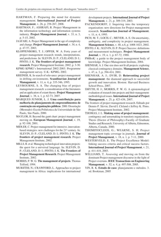 11Gestão de projetos em empresas no Brasil: abordagem “tamanho único”?
development projects. International Journal of Project
Management, v. 21, p. 309-319, 2003.
PACKENDORFF, J. Inquiring into the temporary
organization: new directions for Project management
research. Scandinavian Journal of Management,
v. 11, n. 4, 1995.
PICH, M. T.; LOCH, C.; MEYER, A. E. On uncertainty,
ambiguity, and complexity in project management.
Management Science, v. 48, n.8, p. 1008-1023, 2002.
PINTO, J. K.; SLEVIN, D. P. Project Success: definitions
and measurement techniques. Project Management
Journal, v. 19, n. 1, p. 67-72, 1988.
PMBoK: a guide to the project management body of
knowledge. Project Management Institute, 2004.
SHENHAR, A. J. One size does not fit all projects: exploring
classical contingency domains. Management Science,
v. 47, n. 3, p. 394-414, 2001.
SHENHAR, A. J.; DVIR, D. Reinventing project
management: the diamond approach to successful
growth and innovation. Boston: Harvard Business
School Press, 2007.
SMYTH, H. J.; MORRIS, P. W. G. A epistemological
evaluation of research into projects and their management:
methodological issues. International Journal of Project
Management, v. 25, p. 423-436, 2007.
The frontiers of project management research. Editado por
Dennis P. Slevin; David I. Cleland e Jeffrey K. Pinto.
Project Management Institute, 2002.
THOMAS, J. L. Making sense of project management:
contingency and sensemaking in transitory organizations.
Thesis (Doctor of Philosophy)–Faculty of Graduate
Studies and Research, University of Alberta, Edmonton,
Alberta, Canada, 2000.
THOMITOCLEOS, G.; WEARNE, S. H. Project
management topic coverage in journals. Journal of
Project Management, v. 18, n. 1, p. 7-11, 2000.
WESTERVELD, E. The Project Excellence Model:
linking success criteria and critical success factors.
International Journal of Project Management, v. 21,
p. 411-418, 2003.
WILLIAMS, T. Assessing and moving on from the
dominant Project management discourse in the light of
Project overruns. IEEE Transactions on Engineering
Management, v. 52, n. 4, p. 497-508, 2005.
YIN, R. K. Estudo de caso: planejamento e métodos. 3.
ed. Bookman, 2005
HARTMAN, F. Preparing the mind for dynamic
management. International Journal of Project
Management, v. 26, p. 258-267, 2008.
HARTMAN, F.; ASHRAFI, R. Project Management in
the information technology and information systems
industry. Project Management Journal, v. 33, n. 3,
p. 5-15, 2002.
JAAFARI, A. Project Management in the age of complexity
and change. Project Management Journal, v. 34, n. 4,
p. 47-57, 2003.
KLOPPENBORG, T. J.; OPFER, W. A. Forty years of
project management research: trends, interpretations,
and predictions. In: SLEVIN, D. P.; CLELAND, D. I.;
PINTO, J. K. The frontiers of project management
research. Project Management Institute, 2002. p. 3-30.
KPMG KPMG’s International 2002-2003. Programme
management survey. U.K.: KPMG, 2002.
KREINER, K. In search of relevance: project management
in drifting environments. Scandinavian Journal of
Managament, v. 11, n. 4, p. 335-346, 1995.
LEYBOURNE, S. A. The changing bias of project
management research: a consideration of the literatures
and an application of extant theory. Project Management
Journal, v. 38, n. 1, p. 62-73, 2007.
MARQUES JUNIOR, L. J. Uma contribuição para
melhoria do planejamento de empreendimentos de
construção em organizações públicas. 2000. Dissertação
(Mestrado)–Escola Politécnica da Universidade de São
Paulo, São Paulo, 2000.
MAYLOR, H. Beyond the gantt chart: project management
moving on. European Management Journal, v. 19,
p. 92-100, 2001.
MIDLER, C. Project management for intensive, innovation-
based strategies: new challenges for the 21st
century. In:
SLEVIN, D. P.; CLELAND, D. I.; PINTO, J. K. The
frontiers of project management research. Project
Management Institute, 2002.
MILLS, B. et al. Managing technological innovation projects:
the quest for a universal language. In: SLEVIN, D.
P.; CLELAND, D. I.; PINTO, J. K. The Frontiers of
Project Management Research. Project Management
Institute, 2002.
MORRIS, P. W. G. The management of projects. Thomas
Telford, 1994.
MURIITHI, N.; CRAWFORD, L. Approaches to project
management in Africa: implications for international
 