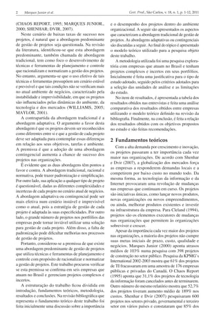 2 Marques Junior et al. Gest. Prod., São Carlos, v. 18, n. 1, p. 1-12, 2011
(CHAOS REPORT, 1995; MARQUES JUNIOR.,
2000; SHENHAR; DVIR, 2007).
Neste cenário de baixas taxas de sucesso nos
projetos, é natural que a abordagem predominante
de gestão de projetos seja questionada. Na revisão
da literatura, identificou-se que esta abordagem
predominante, também chamada de abordagem
tradicional, tem como foco o desenvolvimento de
técnicas e ferramentas de planejamento e controle
que racionalizam e normatizam a gestão dos projetos.
No entanto, argumenta-se que o uso efetivo de tais
técnicas e ferramentas pressupõem um cenário estável
e previsível e que tais condições não se verificam mais
no atual ambiente de negócios, caracterizado pela
instabilidade e imprevisibilidade, em que os projetos
são influenciados pelas dinâmicas do ambiente, da
tecnologia e dos mercados (WILLIAMS, 2005;
MAYLOR, 2001).
A contrapartida da abordagem tradicional é a
abordagem adaptativa. O argumento a favor desta
abordagem é que os projetos devem ser reconhecidos
como diferentes entre si e que a gestão de cada projeto
deve ser adaptada para contemplar essas diferenças
em relação aos seus objetivos, tarefas e ambiente.
A premissa é que a adoção de uma abordagem
contingencial aumenta a chance de sucesso dos
projetos nas organizações.
É evidente que as duas abordagens têm pontos a
favor e contra. A abordagem tradicional, racional e
normativa, pode trazer padronização e simplificação.
Por outro lado, sua aplicação a qualquer tipo de projeto
é questionável, dadas as diferentes complexidades e
incertezas de cada projeto no cenário atual de negócios.
A abordagem adaptativa ou contingencial pode ser
mais efetiva num cenário instável e imprevisível
como o atual, pois a estratégia de gestão de cada
projeto é adaptada às suas especificidades. Por outro
lado, o grande número de projetos nos portfólios das
empresas pode tornar inviável utilizar uma solução
para gestão de cada projeto. Além disso, a falta de
padronização pode dificultar melhorias nos processos
de gestão de projetos.
Portanto, considerou-se a premissa de que existe
uma abordagem predominante de gestão de projetos
que utiliza técnicas e ferramentas de planejamento e
controle com propósito de racionalizar e normatizar
a gestão de projetos. Este trabalho procurou verificar
se esta premissa se confirma em seis empresas que
atuam no Brasil e gerenciam projetos complexos e
incertos.
A estruturação do trabalho ficou dividida em
introdução, fundamentos teóricos, metodologia,
resultados e conclusões. Na revisão bibliográfica que
representa o fundamento teórico deste trabalho foi
feita inicialmente uma discussão sobre a importância
e o desempenho dos projetos dentro do ambiente
organizacional. A seguir são apresentados os aspectos
que caracterizam a abordagem tradicional de gestão de
projetos. As abordagens adaptativas ou contingenciais
são discutidas a seguir. Ao final do tópico é apresentado
o modelo teórico utilizado para a pesquisa objeto
deste trabalho.
A metodologia utilizada foi uma pesquisa explora­
tória com empresas que atuam no Brasil e tenham
projetos complexos e incertos em seus portfólios.
Inicialmente é feita uma justificativa para o tipo de
estudo adotado, seguido pelos critérios adotados para
a seleção das unidades de análise e as limitações
do estudo.
No item de resultados, é apresentada a tabela dos
resultados obtidos nas entrevistas e feita uma análise
comparativa dos resultados obtidos entre empresas
utilizando o modelo teórico definido na revisão da
bibliografia. Finalmente, na conclusão, é feita a relação
dos resultados obtidos com os objetivos propostos
no estudo e são feitas recomendações.
2	 Fundamentos teóricos
Com a alta demanda por crescimento e inovação,
os projetos passaram a ter importância cada vez
maior nas organizações. De acordo com Shenhar
e Dvir (2007), a globalização dos mercados força
as empresas a responderem demandas locais e a
competirem por baixo custo no mundo todo. Da
mesma forma, as tecnologias da informação e da
Internet provocaram uma revolução de mudanças
nas empresas que continuam em curso. Os projetos
são iniciativas únicas, como lançar novos produtos,
novas organizações ou novos empreendimentos,
ou ainda, melhorar produtos existentes e investir
na infraestrutura da empresa. Para Cleland (1994),
projetos são os elementos executores de mudanças
nas organizações que permitem às organizações
sobreviver e crescer.
Apesar da importância cada vez maior dos projetos
nas organizações, a maioria dos projetos não cumpre
suas metas iniciais de prazo, custo, qualidade e
negócios. Marques Junior (2000) aponta atrasos
médios de 103% numa pesquisa com 398 projetos
de construção no setor público. Pesquisa da KPMG’s
International 2002-2003 mostra que 61% dos projetos
de TI fracassaram em uma amostra de 176 empresas
públicas e privadas do Canadá. O Chaos Report
(1995) aponta que 31,1% dos projetos de tecnologia
da informação foram cancelados antes de terminarem.
Outro número do mesmo relatório mostra que 52,7%
dos projetos tiveram aumento médio de 189% nos
custos. Shenhar e Dvir (2007) pesquisaram 600
projetos nos setores privado, governamental e terceiro
setor em vários países e constataram que 85% dos
 