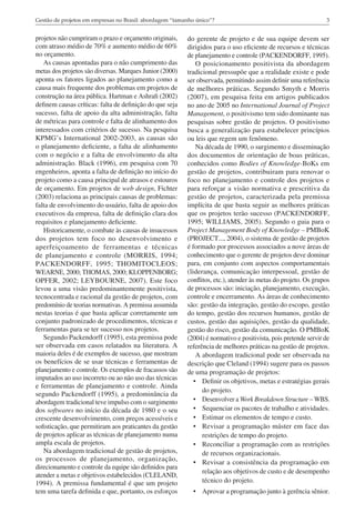 3Gestão de projetos em empresas no Brasil: abordagem “tamanho único”?
projetos não cumpriram o prazo e orçamento originais,
com atraso médio de 70% e aumento médio de 60%
no orçamento.
As causas apontadas para o não cumprimento das
metas dos projetos são diversas. Marques Junior (2000)
aponta os fatores ligados ao planejamento como a
causa mais frequente dos problemas em projetos de
construção na área pública. Hartman e Ashrafi (2002)
definem causas críticas: falta de definição do que seja
sucesso, falta de apoio da alta administração, falta
de métricas para controle e falta de alinhamento dos
interessados com critérios de sucesso. Na pesquisa
KPMG’s International 2002-2003, as causas são
o planejamento deficiente, a falta de alinhamento
com o negócio e a falta de envolvimento da alta
administração. Black (1996), em pesquisa com 70
engenheiros, aponta a falta de definição no início do
projeto como a causa principal de atrasos e estouros
de orçamento. Em projetos de web design, Fichter
(2003) relaciona as principais causas de problemas:
falta de envolvimento do usuário, falta de apoio dos
executivos da empresa, falta de definição clara dos
requisitos e planejamento deficiente.
Historicamente, o combate às causas de insucessos
dos projetos tem foco no desenvolvimento e
aperfeiçoamento de ferramentas e técnicas
de planejamento e controle (MORRIS, 1994;
PACKENDORFF, 1995; THOMITOCLEOS;
WEARNE, 2000; THOMAS, 2000; KLOPPENBORG;
OPFER, 2002; LEYBOURNE, 2007). Este foco
levou a uma visão predominantemente positivista,
tecnocentrada e racional da gestão de projetos, com
predomínio de teorias normativas. A premissa assumida
nestas teorias é que basta aplicar corretamente um
conjunto padronizado de procedimentos, técnicas e
ferramentas para se ter sucesso nos projetos.
Segundo Packendorff (1995), esta premissa pode
ser observada em casos relatados na literatura. A
maioria deles é de exemplos de sucesso, que mostram
os benefícios de se usar técnicas e ferramentas de
planejamento e controle. Os exemplos de fracassos são
imputados ao uso incorreto ou ao não uso das técnicas
e ferramentas de planejamento e controle. Ainda
segundo Packendorff (1995), a predominância da
abordagem tradicional teve impulso com o surgimento
dos softwares no início da década de 1980 e o seu
crescente desenvolvimento, com preços acessíveis e
sofisticação, que permitiram aos praticantes da gestão
de projetos aplicar as técnicas de planejamento numa
ampla escala de projetos.
Na abordagem tradicional de gestão de projetos,
os processos de planejamento, organização,
direcionamento e controle da equipe são definidos para
atender a metas e objetivos estabelecidos (CLELAND,
1994). A premissa fundamental é que um projeto
tem uma tarefa definida e que, portanto, os esforços
do gerente de projeto e de sua equipe devem ser
dirigidos para o uso eficiente de recursos e técnicas
de planejamento e controle (PACKENDORFF, 1995).
O posicionamento positivista da abordagem
tradicional pressupõe que a realidade existe e pode
ser observada, permitindo assim definir uma referência
de melhores práticas. Segundo Smyth e Morris
(2007), em pesquisa feita em artigos publicados
no ano de 2005 no International Journal of Project
Management, o positivismo tem sido dominante nas
pesquisas sobre gestão de projetos. O positivismo
busca a generalização para estabelecer princípios
ou leis que regem um fenômeno.
Na década de 1990, o surgimento e disseminação
dos documentos de orientação de boas práticas,
conhecidos como Bodies of Knowledge-BoKs em
gestão de projetos, contribuiram para renovar o
foco no planejamento e controle dos projetos e
para reforçar a visão normativa e prescritiva da
gestão de projetos, caracterizada pela premissa
implícita de que basta seguir as melhores práticas
que os projetos terão sucesso (PACKENDORFF,
1995; WILLIAMS, 2005). Segundo o guia para o
Project Management Body of Knowledge – PMBoK
(PROJECT..., 2004), o sistema de gestão de projetos
é formado por processos associados a nove áreas de
conhecimento que o gerente de projetos deve dominar
para, em conjunto com aspectos comportamentais
(liderança, comunicação interpessoal, gestão de
conflitos, etc.), atender às metas do projeto. Os grupos
de processos são: iniciação, planejamento, execução,
controle e encerramento. As áreas de conhecimento
são: gestão da integração, gestão do escopo, gestão
do tempo, gestão dos recursos humanos, gestão de
custos, gestão das aquisições, gestão da qualidade,
gestão do risco, gestão da comunicação. O PMBoK
(2004) é normativo e positivista, pois pretende servir de
referência de melhores práticas na gestão de projetos.
A abordagem tradicional pode ser observada na
descrição que Cleland (1994) sugere para os passos
de uma programação de projetos:
•	 Definir os objetivos, metas e estratégias gerais
do projeto.
•	 Desenvolver a Work Breakdown Structure – WBS.
•	 Sequenciar os pacotes de trabalho e atividades.
•	 Estimar os elementos de tempo e custo.
•	 Revisar a programação máster em face das
restrições de tempo do projeto.
•	 Reconciliar a programação com as restrições
de recursos organizacionais.
•	 Revisar a consistência da programação em
relação aos objetivos de custo e de desempenho
técnico do projeto.
•	 Aprovar a programação junto à gerência sênior.
 