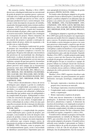 4 Marques Junior et al. Gest. Prod., São Carlos, v. 18, n. 1, p. 1-12, 2011
De maneira similar, Shenhar e Dvir (2007)
descrevem a abordagem tradicional ou convencional
de gestão de projetos nos seguintes passos: o processo
é iniciado com a criação de uma declaração de escopo,
que define o trabalho que precisa ser feito, com os
principais produtos/serviços a serem entregues. Este
escopo é então decomposto em pacotes de trabalho,
organizados hierarquicamente numa estrutura analítica
de projeto – EAP. Com a EAP é construída a estrutura
organizacional do projeto. A partir daí é montada a
rede de atividades do projeto, sobre a qual são alocados
os recursos necessários, finalizando com a montagem
do cronograma do projeto. Outros elementos do
plano do projeto são então agregados. O objetivo
do controle dos projetos é garantir a realização do
projeto dentro do prazo, dentro do orçamento, e de
acordo com as especificações.
As críticas à abordagem tradicional de gestão
de projetos são concentradas em sua inadequação
para gestão de projetos complexos e incertos nas
organizações. Pesquisas têm indicado a inconsistência
das premissas de racionalidade das abordagens
tradicionais: os planos de projeto não são estáveis;
os procedimentos de planejamento servem mais para
legitimar o projeto do que para guiá-lo; ferramentas
sofisticadas de planejamento raramente são usadas;
planos precisos nem sempre são as ferramentas
gerenciais mais úteis (PACKENDORFF, 1995;
KREINER, 1995; MAYLOR, 2001; MILLS et al.,
2002; MIDLER, 2002; MURIITHI; CRAWFORD,
2003; JAAFARI, 2003; WILLIAMS, 2005; CICMIL,
2006; HALLGREEN; MAANINEN-OLSSON, 2005;
LEYBOURNE, 2007; SHENHAR; DVIR, 2007;
HARTMAN, 2008).
Estas críticas desencadearam a busca de novas
abordagens para adaptar a gestão às condições
de incerteza e complexidade associadas às metas,
atividades e ao ambiente no qual os projetos estão
inseridos. Um projeto está submetido a influências
desconhecidas que podem surgir da ambiguidade e
da complexidade do projeto. Ambiguidade se refere
à falta de consciência da equipe do projeto sobre
certos eventos ou seus efeitos. Complexidade se
refere à dificuldade de avaliar o efeito de uma ação
específica no projeto devido à interação de diferentes
ações com parâmetros de eventos (PICH; LOCH;
MEYER, 2002).
A ambiguidade e a complexidade dos projetos
trazem implicações para a gestão de projetos, por
exemplo, a necessidade de ciclos de iterações entre
projeto de produto e testes no desenvolvimento de
novos produtos. Tais iterações são muito importantes
em ambientes que exigem tempos curtos de
lançamento do produto no mercado (EISENHARDT;
TABRIZI, 1995). Portanto, como os projetos não
são fundamentalmente iguais, existe a necessidade
de identificar características importantes para uso
mais apropriado de técnicas e ferramentas de gestão
de projetos (PINTO; SLEVIN, 1988).
Os estudos sobre abordagens adaptativas de gestão
de projetos focam as diferenciações e classificações de
projetos, as práticas adaptativas aos diferentes tipos de
projetos e aos critérios de sucesso (PINTO; SLEVIN,
1988; MORRIS, 1994; PACKENDORFF, 1995;
ATKINSON, 1999; PICH; LOCH; MEYER,2002;
MILLS et al., 2002; JAAFARI, 2003; WESTERVELD,
2003; SHENHAR; DVIR, 2007; DONK; MOLLOY,
2008).
A abordagem adaptativa sugerida por Shenhar e
Dvir (2007) para gestão de projetos nas organizações
apresenta um modelo flexível e adaptativo direcionado
para o sucesso. Os projetos passam de um conjunto
de atividades a serem entregues no prazo e no custo
para processos relacionados a negócios que devem
entregar resultados de negócio. A intenção do modelo
é disciplinar a análise de benefícios e riscos esperados
de um projeto e desenvolver um conjunto de regras e
comportamentos para cada tipo de projeto. Segundo
Shenhar e Dvir (2007), o modelo proposto pode ajudar
a atacar a causa raiz dos fracassos dos projetos. O
resultado de pesquisas realizadas por eles em cerca
de 600 projetos foi que os executivos e equipes de
projetos falham na avaliação inicial das incertezas
e complexidades dos projetos e/ou comunicação
dos resultados dessas análises e falham também na
adaptação dos estilos gerenciais à situação específica
de cada projeto.
Shenhar e Dvir (2007) sugerem classificar cada
projeto conforme seu posicionamento em quatro
dimensões: inovação, tecnologia, complexidade e
ritmo.
•	 Inovação: representa a incerteza da meta do
projeto e/ou a incerteza no mercado.
•	 Tecnologia: representa a incerteza tecnológica.
•	 Complexidade: mede a complexidade do produto,
tarefa, e organização.
•	 Ritmo: representa a urgência do projeto.
Cada uma dessas dimensões é dividida em
graduações. A dimensão inovação é dividida em
derivativo, plataforma e ruptura. A dimensão da
incerteza da tecnologia a ser empregada no projeto é
dividida em baixa, média, alta e superalta tecnologia.
A dimensão complexidade é dividida em montagem,
sistema e grande sistema. Por fim, a dimensão ritmo
é dividida em regular, competitivo, crítico e blitz.
O modelo teórico adotado na pesquisa está baseado
fundamentalmente no trabalho de Shenhar e Dvir
(2007), que consolida cerca de 15 anos de pesquisa
sobre gestão adaptativa de projetos. O modelo teórico
utilizado neste trabalho é apresentado na Tabela 1
e considera tópicos de gestão de projetos divididos
conforme o ciclo de vida de um projeto: fase de
definição, fase de planejamento, fase de execução e
 