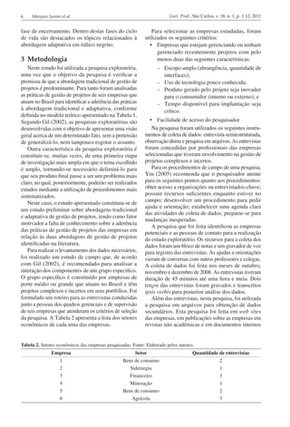6 Marques Junior et al. Gest. Prod., São Carlos, v. 18, n. 1, p. 1-12, 2011
fase de encerramento. Dentro destas fases do ciclo
de vida são destacados os tópicos relacionados à
abordagem adaptativa em itálico negrito.
3	Metodologia
Neste estudo foi utilizada a pesquisa exploratória,
uma vez que o objetivo da pesquisa é verificar a
premissa de que a abordagem tradicional de gestão de
projetos é predominante. Para tanto foram analisadas
as práticas de gestão de projetos de seis empresas que
atuam no Brasil para identificar a aderência das práticas
à abordagem tradicional e adaptativa, conforme
definida no modelo teórico apresentado na Tabela 1.
Segundo Gil (2002), as pesquisas exploratórias são
desenvolvidas com o objetivo de apresentar uma visão
geral acerca de um determinado fato, sem a pretensão
de generalizá-lo, nem tampouco esgotar o assunto.
Outra característica da pesquisa exploratória é
constituir-se, muitas vezes, de uma primeira etapa
de investigação mais ampla em que o tema escolhido
é amplo, tornando-se necessário delimitá-lo para
que seu produto final passe a ser um problema mais
claro, no qual, posteriormente, poderão ser realizados
estudos mediante a utilização de procedimentos mais
sistematizados.
Neste caso, o estudo apresentado constituiu-se de
um estudo preliminar sobre abordagens tradicional
e adaptativa de gestão de projetos, tendo como fator
motivador a falta de conhecimento sobre a aderência
das práticas de gestão de projetos das empresas em
relação às duas abordagens de gestão de projetos
identificadas na literatura.
Para realizar o levantamento dos dados necessários,
foi realizado um estudo de campo que, de acordo
com Gil (2002), é recomendado para analisar a
interação dos componentes de um grupo especifico.
O grupo específico é constituído por empresas de
porte médio ou grande que atuam no Brasil e têm
projetos complexos e incertos em seus portfólios. Foi
formulado um roteiro para as entrevistas conduzidas
junto a pessoas dos quadros gerenciais e de supervisão
de seis empresas que atenderam os critérios de seleção
da pesquisa. A Tabela 2 apresenta a lista dos setores
econômicos de cada uma das empresas.
Para selecionar as empresas estudadas, foram
utilizados os seguintes critérios:
•	 Empresas que estejam gerenciando ou tenham
gerenciado recentemente projetos com pelo
menos duas das seguintes características:
–	 Escopo amplo (abrangência, quantidade de
interfaces);
–	 Uso de tecnologia pouco conhecida;
–	 Produto gerado pelo projeto seja inovador
para o consumidor (interno ou externo); e
–	 Tempo disponível para implantação seja
crítico.
•	 Facilidade de acesso do pesquisador
Na pesquisa foram utilizados os seguintes instru­
mentos de coleta de dados: entrevista semiestruturada,
observação direta e pesquisa em arquivos. As entrevistas
foram concedidas por profissionais das empresas
selecionadas que tiveram envolvimento na gestão de
projetos complexos e incertos.
Para os procedimentos de campo de uma pesquisa,
Yin (2005) recomenda que o pesquisador atente
para os seguintes pontos quanto aos procedimentos:
obter acesso a organizações ou entrevistados-chave;
possuir recursos suficientes enquanto estiver no
campo; desenvolver um procedimento para pedir
ajuda e orientação; estabelecer uma agenda clara
das atividades de coleta de dados; preparar-se para
mudanças inesperadas.
A pesquisa que foi feita identificou as empresas
potenciais e as pessoas de contato para a realização
do estudo exploratório. Os recursos para a coleta dos
dados foram um bloco de notas e um gravador de voz
para registro das entrevistas. As ajudas e orientações
vieram de conversas com outros professores e colegas.
A coleta de dados foi feita nos meses de outubro,
novembro e dezembro de 2008. As entrevistas tiveram
duração de 45 minutos até uma hora e meia. Dois
terços das entrevistas foram gravados e transcritos
ipsis verbis para posterior análise dos dados.
Além das entrevistas, nesta pesquisa, foi utilizada
a pesquisa em arquivos para obtenção de dados
secundários. Esta pesquisa foi feita em web sites
das empresas, em publicações sobre as empresas em
revistas não acadêmicas e em documentos internos
Tabela 2. Setores econômicos das empresas pesquisadas. Fonte: Elaborado pelos autores.
Empresa Setor Quantidade de entrevistas
1 Bens de consumo 2
2 Siderurgia 1
3 Financeiro 3
4 Mineração 1
5 Bens de consumo 2
6 Agrícola 3
 