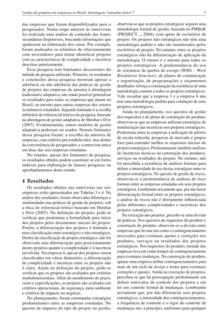 7Gestão de projetos em empresas no Brasil: abordagem “tamanho único”?
das empresas que foram disponibilizados para o
pesquisador. Numa etapa anterior às entrevistas
foi realizada uma análise de conteúdo das fontes
secundárias disponíveis, buscando informações que
ajudassem na elaboração dos casos. Por exemplo,
foram analisados os relatórios de relacionamento
com investidores para tentar identificar projetos
com as características de complexidade e incerteza
descritas anteriormente.
Essa pesquisa tem limitantes decorrentes do
método de pesquisa utilizado. Primeiro, os resultados
e conclusões dessa pesquisa mostram apenas a
aderência ou não aderência das práticas de gestão
de projetos das empresas da amostra à abordagem
tradicional e adaptativa, não sendo possível generalizar
os resultados para todas as empresas que atuam no
Brasil, ou mesmo para outras empresas dos setores
econômicos estudados. Segundo limitante é a escolha
arbitrária do referencial teórico da pesquisa, baseado
na abordagem de gestão adaptativa de Shenhar e Dvir
(2007). Evidentemente, outros modelos de gestão
adaptativa poderiam ser usados. Demais limitantes
dessa pesquisa foram: a escolha da amostra de
empresas, com critérios pré-estabelecidos, mas dentro
da conveniência do pesquisador; e a entrevista única
em duas das seis empresas estudadas.
No entanto, apesar dos limitantes da pesquisa,
os resultados obtidos podem constituir-se em fortes
indícios para elaboração de futuras pesquisas ou
aprofundamentos deste estudo.
4	Resultados
Os resultados obtidos nas entrevistas nas seis
empresas estão apresentados nas Tabelas 3 e 4. Na
análise dos resultados, foram observadas diferenças e
similaridades nas práticas de gestão de projetos, sob
a ótica do referencial teórico baseado em Shenhar
e Dvir (2007). Na definição do projeto, pode-se
verificar que predomina a formalidade para início
dos projetos pelos documentos iniciais do projeto.
Porém, a diferenciação dos projetos é limitada a
uma classificação entre estratégico e não estratégico.
Dentro da classificação de projeto estratégico, não foi
observada uma diferenciação para posicionamento
destes projetos quanto à complexidade e à incerteza
envolvida. Na empresa 4, apesar dos projetos serem
classificados em várias dimensões, a diferenciação
de complexidade e incerteza entre os projetos não
é clara. Ainda na definição do projeto, pode-se
verificar que os projetos são avaliados por critérios
multidimensionais. Além do atendimento do prazo,
custo e especificações, os projetos são avaliados em
critérios operacionais, de segurança, meio ambiente
e critérios de impacto no negócio.
No planejamento, foram constatadas estratégias
predominantes entre as empresas estudadas. No
quesito de impacto do tipo de projeto na gestão,
observou-se que os projetos estratégicos seguem uma
metodologia formal de gestão, baseada no PMBoK
(PROJECT..., 2004), com apoio de escritórios de
projeto. Os projetos não estratégicos não têm uma
metodologia padrão e não são monitorados pelos
escritórios de projeto. No entanto, entre os projetos
estratégicos não há diferenciação de aplicação da
metodologia. O roteiro é o mesmo para todos os
projetos estratégicos. A predominância do uso
de estruturas de quebra do escopo (WBS – Work
Breakdown Structure), de planos de comunicação
e organização, de programações e orçamentos
detalhados reforça a constatação da existência de uma
metodologia comum a todos os projetos estratégicos.
Vale ressaltar que a empresa 3 e a empresa 6 não
tem uma metodologia padrão para condução de seus
projetos estratégicos.
Ainda no planejamento, nos quesitos de gestão
dos requisitos e de plano de construção do produto,
observou-se que as empresas utilizam estratégias de
minimização das incertezas nos projetos estratégicos.
Predomina entre as empresas a utilização de pilotos
de escala reduzida, pesquisas de mercado e grupos
foco para entender melhor os requisitos iniciais do
projeto estratégico. Predominaram também análises
de incertezas técnicas na construção dos produtos,
serviços ou resultados do projeto. No entanto, não
foi percebida a existência de análises formais para
definir a intensidade de uso destas estratégias entre os
projetos estratégicos. No quesito de gestão de riscos,
observou-se a predominância de análises de risco
formais entre as empresas estudadas em seus projetos
estratégicos. Lembrando novamente que, por não haver
diferenciação formal entre os projetos estratégicos,
a análise de riscos não é diretamente influenciada
pelas diferentes complexidades e incertezas dos
projetos estratégicos.
Na execução dos projetos, percebe-se uma divisão
de práticas. Nos quesitos de requisitos do produto e
construção do produto, observou-se a divisão entre
empresas que levam em conta o contingenciamento
necessário para eventuais ajustes e correções nos
produtos, serviços ou resultados dos projetos
estratégicos. Nos requisitos do produto, metade das
empresas leva em conta tempos de contingenciamento
para eventuais mudanças. Na construção do produto,
apenas uma empresa atribui contingenciamentos para
mais de um ciclo de design e testes para eventuais
correções e ajustes. Ainda na execução de projetos,
percebeu-se que há preocupação predominante em
definir intervalos de controle dos projetos e em
ter um controle formal de mudanças. Lembrando
novamente que, por não diferenciar seus projetos
estratégicos, a intensidade dos contingenciamentos,
a frequência de controle e o rigor do controle de
mudanças são, a princípio, uniformes para qualquer
 