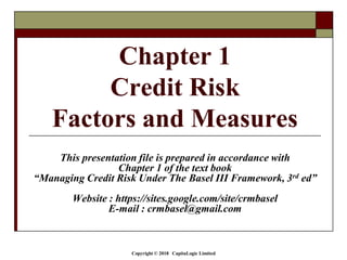 Copyright © 2018 CapitaLogic Limited
Chapter 1
Credit Risk
Factors and Measures
This presentation file is prepared in accordance with
Chapter 1 of the text book
“Managing Credit Risk Under The Basel III Framework, 3rd ed”
Website : https://sites.google.com/site/crmbasel
E-mail : crmbasel@gmail.com
 