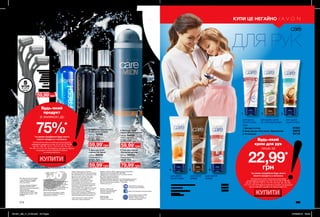 1
4
2
5
3
6
2
3
4
5
1
Будь-який
крем для рук
лише за
22,99*
грн
*за умови придбання будь-якого
іншого продукту з каталогу
На виконання умов спеціальної пропозиції
не впливають продукти зі стор. 42-43, 46-47, 98-99,
100-101, 106-107, 110-111, 114-115, 154-155, 161, 184-185,
214, 215, 216, благодійних програм та зразки. Ці продукти
можна замовити окремо за повною вартістю.
для дуже сухої
та чутливої шкіри
для дуже
сухої шкіри
для дуже
сухої шкіри
для зрілої
шкіри
для сухої
шкіри
для дуже
сухої шкіри
ДЛЯ РУК
214 215
4. Інтенсивне зволоження 60654
5. Живлення 85935
6. Швидка допомога 16022
50,00 грн
75 мл
1. Молодість актив 61052
2. Крем для рук «Олія кокоса. Відновлення» 33518
3. Регенерація 82118
КУПИ ЦЕ НЕГАЙНО
КУПИТИ
КУПИТИ
5штук
Будь-який
продукт
зі знижкою до
75%*
*за умови придбання будь-якого
іншого продукту з каталогу
На виконання умов спеціальної пропозиції не
впливають продукти зі стор. 42-43, 46-47, 98-99,
100-101, 106-107, 110-111, 114-115, 154-155, 161,
184-185, 214, 215, 216, благодійних програм та зразки.
Ці продукти можна замовити окремо
за повною вартістю.
Вартість товару може
визначатись з урахуванням
положень маркетингової
політики компанії
Дзвоніть нам:
(044) 2303636
Інтернет: my.avon.ua
Товари, представлені у Каталозі,
виготовлені в Німеччині, Польщі, Франції,
Чехії, Великобританії,  Китаї, Кореї, США,
Аргентині, Італії, Іспанії, Росії тощо.
Дивись місце та дату виготовлення
на упаковці. Строк придатності
парфюмерно-косметичних засобів -
3 роки від дати виготовлення. Не
застосовувати після закінчення строку
придатності. Рекомендовано зберігати
при температурі від +5° до +25° С
Строк служби* для годинників, біжутерії,
електротехнічних виробів – 1 рік, для
решти некосметичної продукції -
2 роки з дати придбання. Продукція не
призначена для споживання у якості їжі,
тільки для зовнішнього застосування.
*згідно визначення у Законі України
«Про захист прав споживачів».
Спреї AVON не руйнують
озоновий шар атмосфери.
https://www.facebook.com/avonukraine
ДП «Ейвон Косметікс Юкрейн»
– член Української Асоціації
Прямого Продажу (УАПП)
www.udsa.org.ua
З питань порушення Кодексу
Професійної Етики УАПП
http://www.udsa.org.ua/ukr/ethics
звертайтеся до
Адміністратора Кодексу
code@udsa.org.ua 01001, Київ,
Головпоштамт а/c 482, т. 044
2292600 Для упаковки продукції AVON
використовується тільки
картон та папір, вироблений
зі вторинної сировини.
Гарантія якості!
Вся продукція компанії «Ейвон» захищена
100% гарантією якості. Це означає, що
протягом 31 календарного дня Ви можете
обміняти або повернути товар, якість
якого вас не задовольняє. Для здійснення
обміну або повернення зверніться до
Вашого Представника.
Зовнішній вигляд окремих товарів
може незначно відрізнятися від їх
зображення в каталозі.
Видання «Каталог AVON» зареєстроване 31.08.2006 р.
Свідоцтво про реєстрацію КВ 11691-562Р
Надруковано на замовлення Avon Cosmetics Ukraine,
ДП «Ейвон Косметікс Юкрейн»
Редактор: Марина Михалечко
Продавець/Прийом претензій і пропозицій/Адреса редакції:
ДП «Ейвон Косметікс Юкрейн». Адреса: 08325, Київська
область, Бориспільський район, с. Щасливе,
Харківське шосе, 5.
2. Туалетна вода Dynamic
Fresh (після гоління)
100 мл 78786
Повна вартість:
230,00 грн
3. Бальзам після
гоління Full Speed
100 мл 94230
Повна вартість:
230,00 грн
4. Бальзам після
гоління Elite Gentleman
100 мл 94432
Повна вартість:
230,00 грн
5. Гель для гоління
«Основний догляд»
200 мл 59353
Повна вартість:
150,00 грн
1. Набір бритв (5 шт.)
Довжина: 12 см;
Матеріал:
полістирол,
АБС-пластик,
корозійностійка
сталь.
07222
100,00 грн
59,99*
грн
59,99*
грн
59,99*
грн
79,99*
грн
59,99*
грн
Обирай для Нього
НАЙКРАЩЕ
201901_EE_11_0106.indd All Pages 27/09/2018 09:24
 