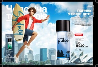 Д О Г Л Я Д А Р О М А Т И
60 61
169,00грн
Туалетна вода
Avon Urban Pulse Vegas
СВІЖИЙ АРОМАТ
З НОТАМИ «ФУЖЕР»
лимон, конвалія, кедр
50 мл 38565
320,00 грн
169,00грн
Туалетна вода
Avon Urban Pulse Sydney
СВІЖИЙ АРОМАТ
апельсин, срібляста шавлія,
ветивер
50 мл 12259
320,00 грн
ІНШИЙ
АРОМАТ
КОЛЕКЦІЇ:
ПОРИНЬ
У ВІЧНЕ ЛІТО!
НАЙКРАЩЕ МІСЦЕ ДЛЯ РОЗВАГ — ТАМ, ДЕ
ОКЕАН НАДИХАЄ СПІЙМАТИ ХВИЛЮ, А ТВОЇ
ДРУЗІ ГОТОВІ ПІДКОРЮВАТИ З ТОБОЮ НОВІ
ПЛЯЖІ! ВІДЧУЙ СЕБЕ КОРОЛЕМ ВЕЧІРОК,
ВІДЧУЙ ПУЛЬС СІДНЕЯ! МІСТО ВІЧНОГО
ЛІТА РОЗКРИВАЄТЬСЯ В СВІЖОМУ АРОМАТІ
З НОТАМИ ВОГНЯНОГО АПЕЛЬСИНА
І СВІЖОГО ВЕТИВЕРА.
ЧОЛОВІЧАТЕРИТОРІЯ
ВІ
ДЧУЙ АР
О
МАТ
ВІДЧ
У
Й
А Р О М
А
Т
0,6 мл
12251
5,00 грн
0,6 мл
04617
5,00грн
НОВИНКА
201901_EE_11_0026.indd All Pages 24/09/2018 13:09
 