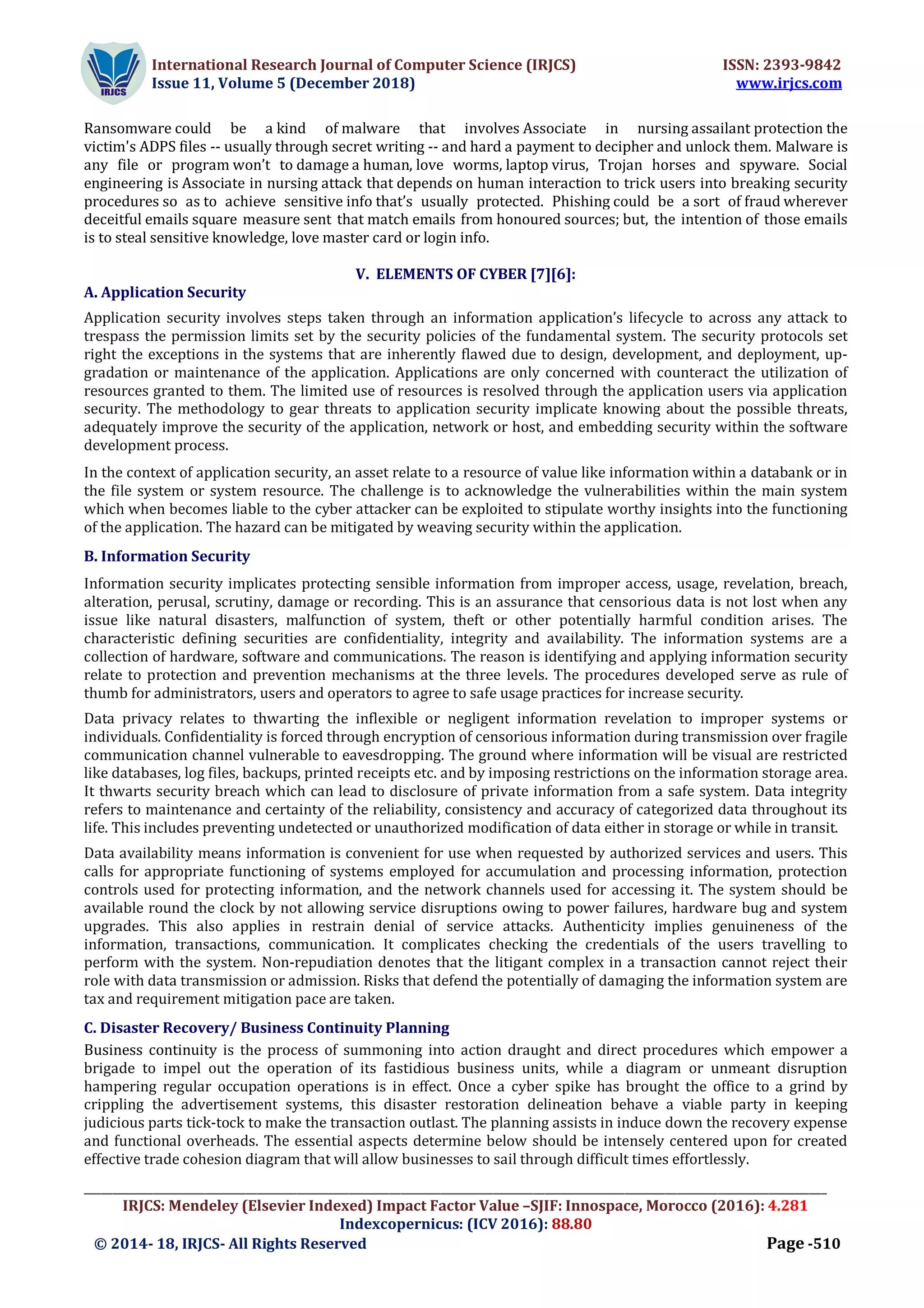 International Research Journal of Computer Science (IRJCS) ISSN: 2393-9842
Issue 11, Volume 5 (December 2018) www.irjcs.com
_________________________________________________________________________________________________________________________________
IRJCS: Mendeley (Elsevier Indexed) Impact Factor Value –SJIF: Innospace, Morocco (2016): 4.281
Indexcopernicus: (ICV 2016): 88.80
© 2014- 18, IRJCS- All Rights Reserved Page -510
Ransomware could be a kind of malware that involves Associate in nursing assailant protection the
victim's ADPS files -- usually through secret writing -- and hard a payment to decipher and unlock them. Malware is
any file or program won’t to damage a human, love worms, laptop virus, Trojan horses and spyware. Social
engineering is Associate in nursing attack that depends on human interaction to trick users into breaking security
procedures so as to achieve sensitive info that’s usually protected. Phishing could be a sort of fraud wherever
deceitful emails square measure sent that match emails from honoured sources; but, the intention of those emails
is to steal sensitive knowledge, love master card or login info.
V. ELEMENTS OF CYBER [7][6]:
A. Application Security
Application security involves steps taken through an information application’s lifecycle to across any attack to
trespass the permission limits set by the security policies of the fundamental system. The security protocols set
right the exceptions in the systems that are inherently flawed due to design, development, and deployment, up-
gradation or maintenance of the application. Applications are only concerned with counteract the utilization of
resources granted to them. The limited use of resources is resolved through the application users via application
security. The methodology to gear threats to application security implicate knowing about the possible threats,
adequately improve the security of the application, network or host, and embedding security within the software
development process.
In the context of application security, an asset relate to a resource of value like information within a databank or in
the file system or system resource. The challenge is to acknowledge the vulnerabilities within the main system
which when becomes liable to the cyber attacker can be exploited to stipulate worthy insights into the functioning
of the application. The hazard can be mitigated by weaving security within the application.
B. Information Security
Information security implicates protecting sensible information from improper access, usage, revelation, breach,
alteration, perusal, scrutiny, damage or recording. This is an assurance that censorious data is not lost when any
issue like natural disasters, malfunction of system, theft or other potentially harmful condition arises. The
characteristic defining securities are confidentiality, integrity and availability. The information systems are a
collection of hardware, software and communications. The reason is identifying and applying information security
relate to protection and prevention mechanisms at the three levels. The procedures developed serve as rule of
thumb for administrators, users and operators to agree to safe usage practices for increase security.
Data privacy relates to thwarting the inflexible or negligent information revelation to improper systems or
individuals. Confidentiality is forced through encryption of censorious information during transmission over fragile
communication channel vulnerable to eavesdropping. The ground where information will be visual are restricted
like databases, log files, backups, printed receipts etc. and by imposing restrictions on the information storage area.
It thwarts security breach which can lead to disclosure of private information from a safe system. Data integrity
refers to maintenance and certainty of the reliability, consistency and accuracy of categorized data throughout its
life. This includes preventing undetected or unauthorized modification of data either in storage or while in transit.
Data availability means information is convenient for use when requested by authorized services and users. This
calls for appropriate functioning of systems employed for accumulation and processing information, protection
controls used for protecting information, and the network channels used for accessing it. The system should be
available round the clock by not allowing service disruptions owing to power failures, hardware bug and system
upgrades. This also applies in restrain denial of service attacks. Authenticity implies genuineness of the
information, transactions, communication. It complicates checking the credentials of the users travelling to
perform with the system. Non-repudiation denotes that the litigant complex in a transaction cannot reject their
role with data transmission or admission. Risks that defend the potentially of damaging the information system are
tax and requirement mitigation pace are taken.
C. Disaster Recovery/ Business Continuity Planning
Business continuity is the process of summoning into action draught and direct procedures which empower a
brigade to impel out the operation of its fastidious business units, while a diagram or unmeant disruption
hampering regular occupation operations is in effect. Once a cyber spike has brought the office to a grind by
crippling the advertisement systems, this disaster restoration delineation behave a viable party in keeping
judicious parts tick-tock to make the transaction outlast. The planning assists in induce down the recovery expense
and functional overheads. The essential aspects determine below should be intensely centered upon for created
effective trade cohesion diagram that will allow businesses to sail through difficult times effortlessly.
 