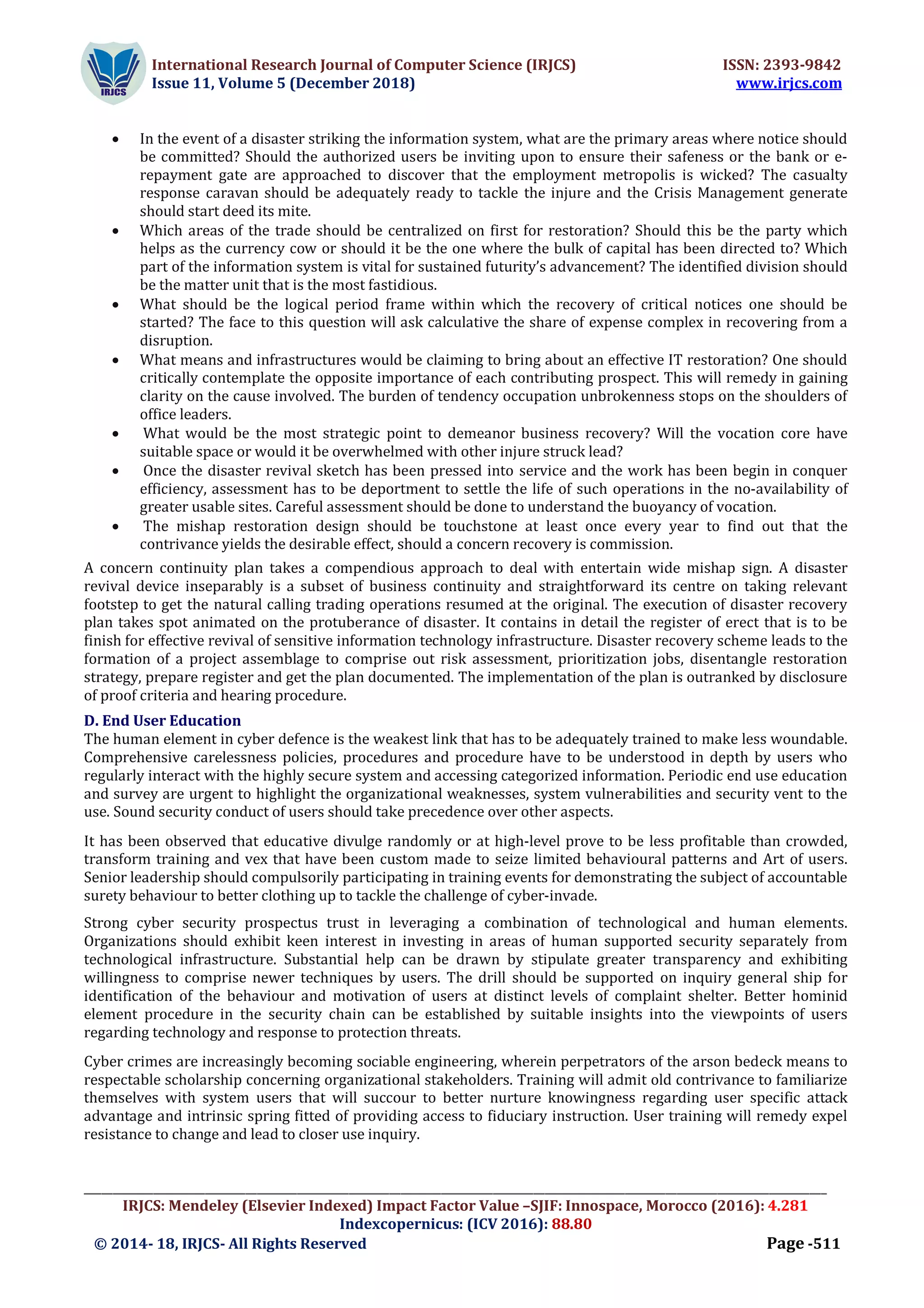 International Research Journal of Computer Science (IRJCS) ISSN: 2393-9842
Issue 11, Volume 5 (December 2018) www.irjcs.com
_________________________________________________________________________________________________________________________________
IRJCS: Mendeley (Elsevier Indexed) Impact Factor Value –SJIF: Innospace, Morocco (2016): 4.281
Indexcopernicus: (ICV 2016): 88.80
© 2014- 18, IRJCS- All Rights Reserved Page -511
 In the event of a disaster striking the information system, what are the primary areas where notice should
be committed? Should the authorized users be inviting upon to ensure their safeness or the bank or e-
repayment gate are approached to discover that the employment metropolis is wicked? The casualty
response caravan should be adequately ready to tackle the injure and the Crisis Management generate
should start deed its mite.
 Which areas of the trade should be centralized on first for restoration? Should this be the party which
helps as the currency cow or should it be the one where the bulk of capital has been directed to? Which
part of the information system is vital for sustained futurity’s advancement? The identified division should
be the matter unit that is the most fastidious.
 What should be the logical period frame within which the recovery of critical notices one should be
started? The face to this question will ask calculative the share of expense complex in recovering from a
disruption.
 What means and infrastructures would be claiming to bring about an effective IT restoration? One should
critically contemplate the opposite importance of each contributing prospect. This will remedy in gaining
clarity on the cause involved. The burden of tendency occupation unbrokenness stops on the shoulders of
office leaders.
 What would be the most strategic point to demeanor business recovery? Will the vocation core have
suitable space or would it be overwhelmed with other injure struck lead?
 Once the disaster revival sketch has been pressed into service and the work has been begin in conquer
efficiency, assessment has to be deportment to settle the life of such operations in the no-availability of
greater usable sites. Careful assessment should be done to understand the buoyancy of vocation.
 The mishap restoration design should be touchstone at least once every year to find out that the
contrivance yields the desirable effect, should a concern recovery is commission.
A concern continuity plan takes a compendious approach to deal with entertain wide mishap sign. A disaster
revival device inseparably is a subset of business continuity and straightforward its centre on taking relevant
footstep to get the natural calling trading operations resumed at the original. The execution of disaster recovery
plan takes spot animated on the protuberance of disaster. It contains in detail the register of erect that is to be
finish for effective revival of sensitive information technology infrastructure. Disaster recovery scheme leads to the
formation of a project assemblage to comprise out risk assessment, prioritization jobs, disentangle restoration
strategy, prepare register and get the plan documented. The implementation of the plan is outranked by disclosure
of proof criteria and hearing procedure.
D. End User Education
The human element in cyber defence is the weakest link that has to be adequately trained to make less woundable.
Comprehensive carelessness policies, procedures and procedure have to be understood in depth by users who
regularly interact with the highly secure system and accessing categorized information. Periodic end use education
and survey are urgent to highlight the organizational weaknesses, system vulnerabilities and security vent to the
use. Sound security conduct of users should take precedence over other aspects.
It has been observed that educative divulge randomly or at high-level prove to be less profitable than crowded,
transform training and vex that have been custom made to seize limited behavioural patterns and Art of users.
Senior leadership should compulsorily participating in training events for demonstrating the subject of accountable
surety behaviour to better clothing up to tackle the challenge of cyber-invade.
Strong cyber security prospectus trust in leveraging a combination of technological and human elements.
Organizations should exhibit keen interest in investing in areas of human supported security separately from
technological infrastructure. Substantial help can be drawn by stipulate greater transparency and exhibiting
willingness to comprise newer techniques by users. The drill should be supported on inquiry general ship for
identification of the behaviour and motivation of users at distinct levels of complaint shelter. Better hominid
element procedure in the security chain can be established by suitable insights into the viewpoints of users
regarding technology and response to protection threats.
Cyber crimes are increasingly becoming sociable engineering, wherein perpetrators of the arson bedeck means to
respectable scholarship concerning organizational stakeholders. Training will admit old contrivance to familiarize
themselves with system users that will succour to better nurture knowingness regarding user specific attack
advantage and intrinsic spring fitted of providing access to fiduciary instruction. User training will remedy expel
resistance to change and lead to closer use inquiry.
 