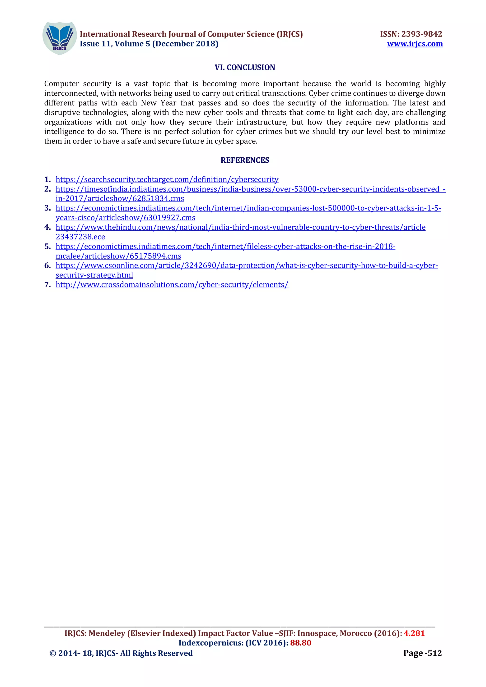 International Research Journal of Computer Science (IRJCS) ISSN: 2393-9842
Issue 11, Volume 5 (December 2018) www.irjcs.com
_________________________________________________________________________________________________________________________________
IRJCS: Mendeley (Elsevier Indexed) Impact Factor Value –SJIF: Innospace, Morocco (2016): 4.281
Indexcopernicus: (ICV 2016): 88.80
© 2014- 18, IRJCS- All Rights Reserved Page -512
VI. CONCLUSION
Computer security is a vast topic that is becoming more important because the world is becoming highly
interconnected, with networks being used to carry out critical transactions. Cyber crime continues to diverge down
different paths with each New Year that passes and so does the security of the information. The latest and
disruptive technologies, along with the new cyber tools and threats that come to light each day, are challenging
organizations with not only how they secure their infrastructure, but how they require new platforms and
intelligence to do so. There is no perfect solution for cyber crimes but we should try our level best to minimize
them in order to have a safe and secure future in cyber space.
REFERENCES
1. https://searchsecurity.techtarget.com/definition/cybersecurity
2. https://timesofindia.indiatimes.com/business/india-business/over-53000-cyber-security-incidents-observed -
in-2017/articleshow/62851834.cms
3. https://economictimes.indiatimes.com/tech/internet/indian-companies-lost-500000-to-cyber-attacks-in-1-5-
years-cisco/articleshow/63019927.cms
4. https://www.thehindu.com/news/national/india-third-most-vulnerable-country-to-cyber-threats/article
23437238.ece
5. https://economictimes.indiatimes.com/tech/internet/fileless-cyber-attacks-on-the-rise-in-2018-
mcafee/articleshow/65175894.cms
6. https://www.csoonline.com/article/3242690/data-protection/what-is-cyber-security-how-to-build-a-cyber-
security-strategy.html
7. http://www.crossdomainsolutions.com/cyber-security/elements/
 