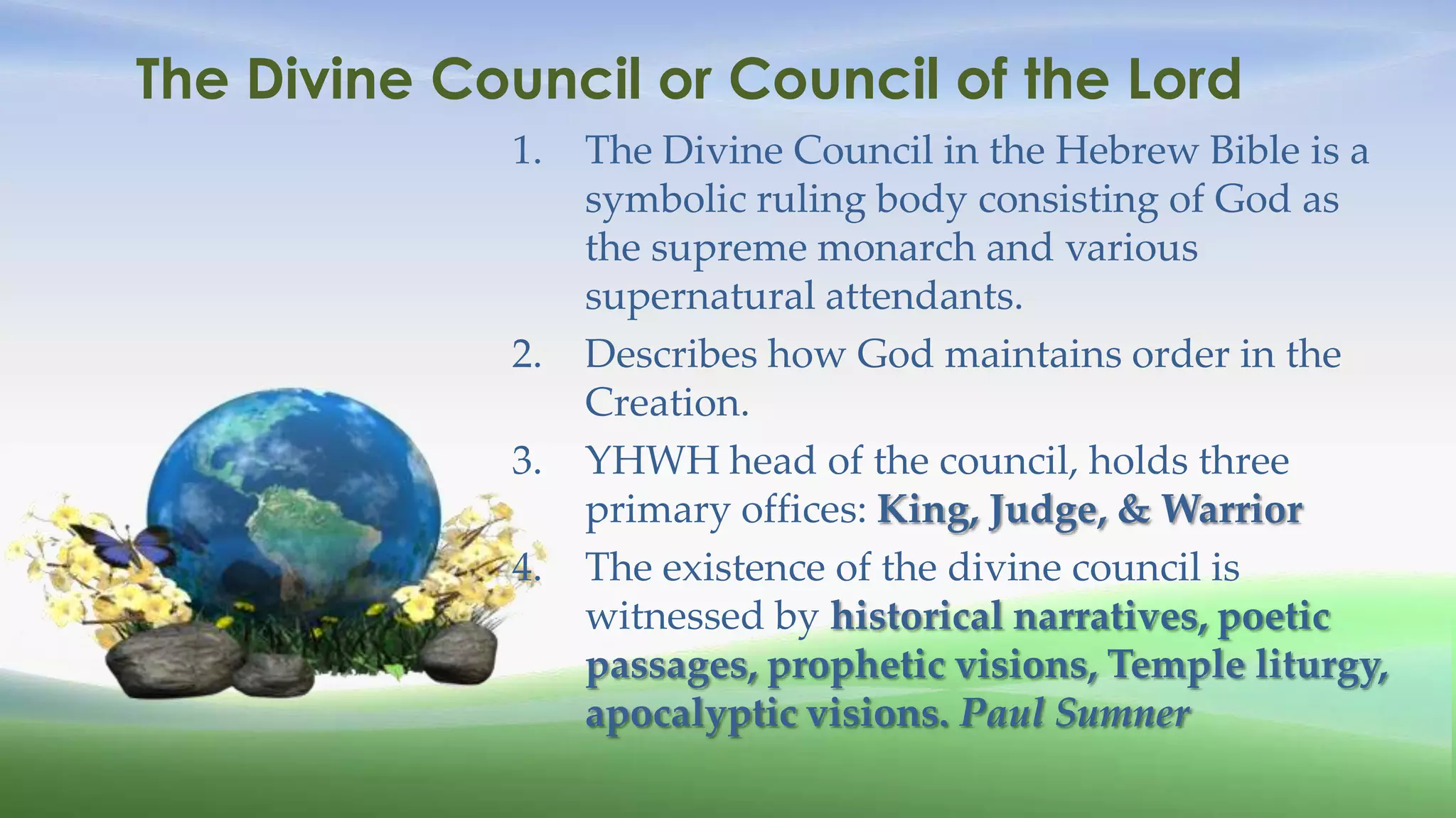 The Divine Council or Council of the Lord
             1.   The Divine Council in the Hebrew Bible is a
                  symbolic ruling body consisting of God as
                  the supreme monarch and various
                  supernatural attendants.
             2.   Describes how God maintains order in the
                  Creation.
             3.   YHWH head of the council, holds three
                  primary offices: King, Judge, & Warrior
             4.   The existence of the divine council is
                  witnessed by historical narratives, poetic
                  passages, prophetic visions, Temple liturgy,
                  apocalyptic visions. Paul Sumner
 