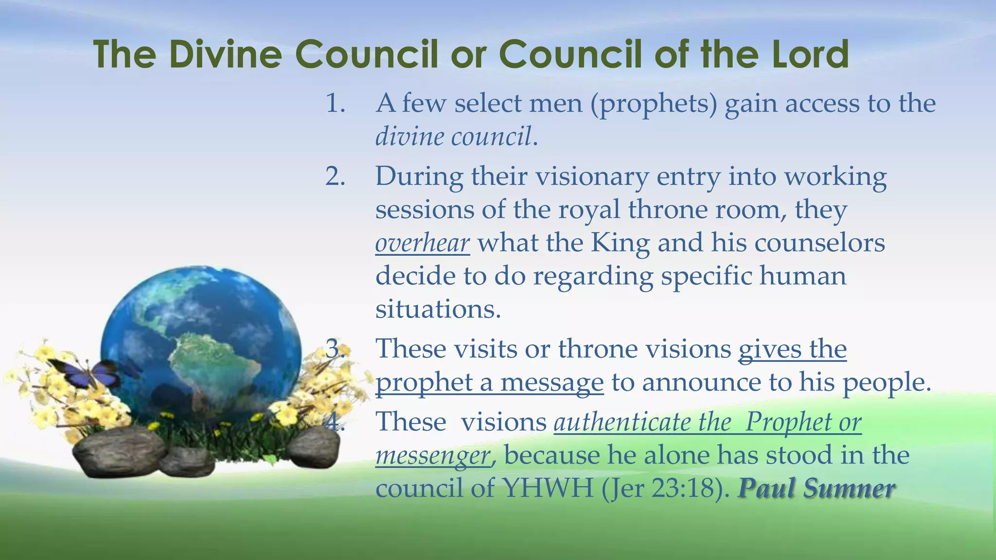 The Divine Council or Council of the Lord
            1.   A few select men (prophets) gain access to the
                 divine council.
            2.   During their visionary entry into working
                 sessions of the royal throne room, they
                 overhear what the King and his counselors
                 decide to do regarding specific human
                 situations.
            3.   These visits or throne visions gives the
                 prophet a message to announce to his people.
            4.   These visions authenticate the Prophet or
                 messenger, because he alone has stood in the
                 council of YHWH (Jer 23:18). Paul Sumner
 
