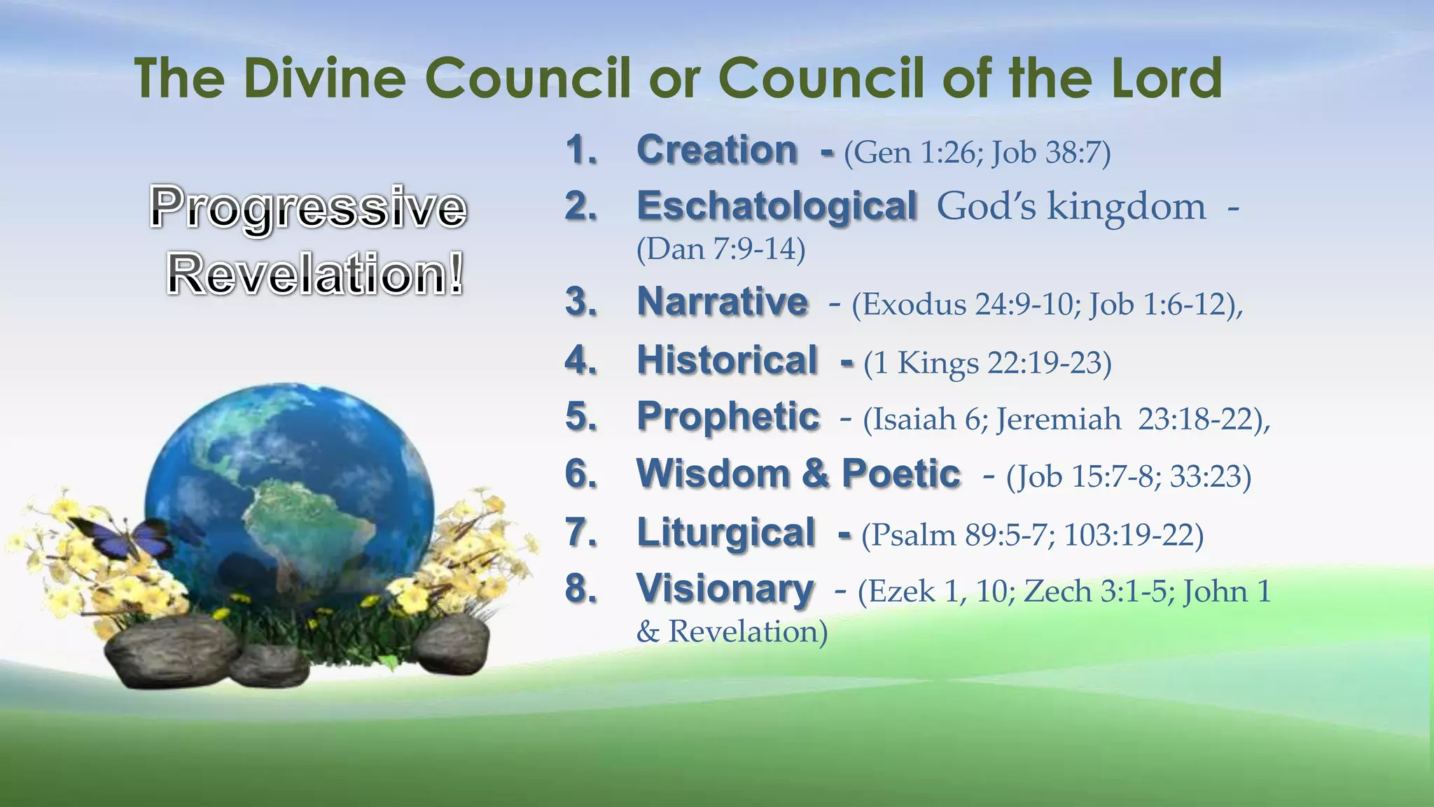 The Divine Council or Council of the Lord
                1. Creation - (Gen 1:26; Job 38:7)
                2. Eschatological God’s kingdom -
                     (Dan 7:9-14)
                3.   Narrative - (Exodus 24:9-10; Job 1:6-12),
                4.   Historical - (1 Kings 22:19-23)
                5.   Prophetic - (Isaiah 6; Jeremiah 23:18-22),
                6.   Wisdom & Poetic - (Job 15:7-8; 33:23)
                7.   Liturgical - (Psalm 89:5-7; 103:19-22)
                8.   Visionary - (Ezek 1, 10; Zech 3:1-5; John 1
                     & Revelation)
 