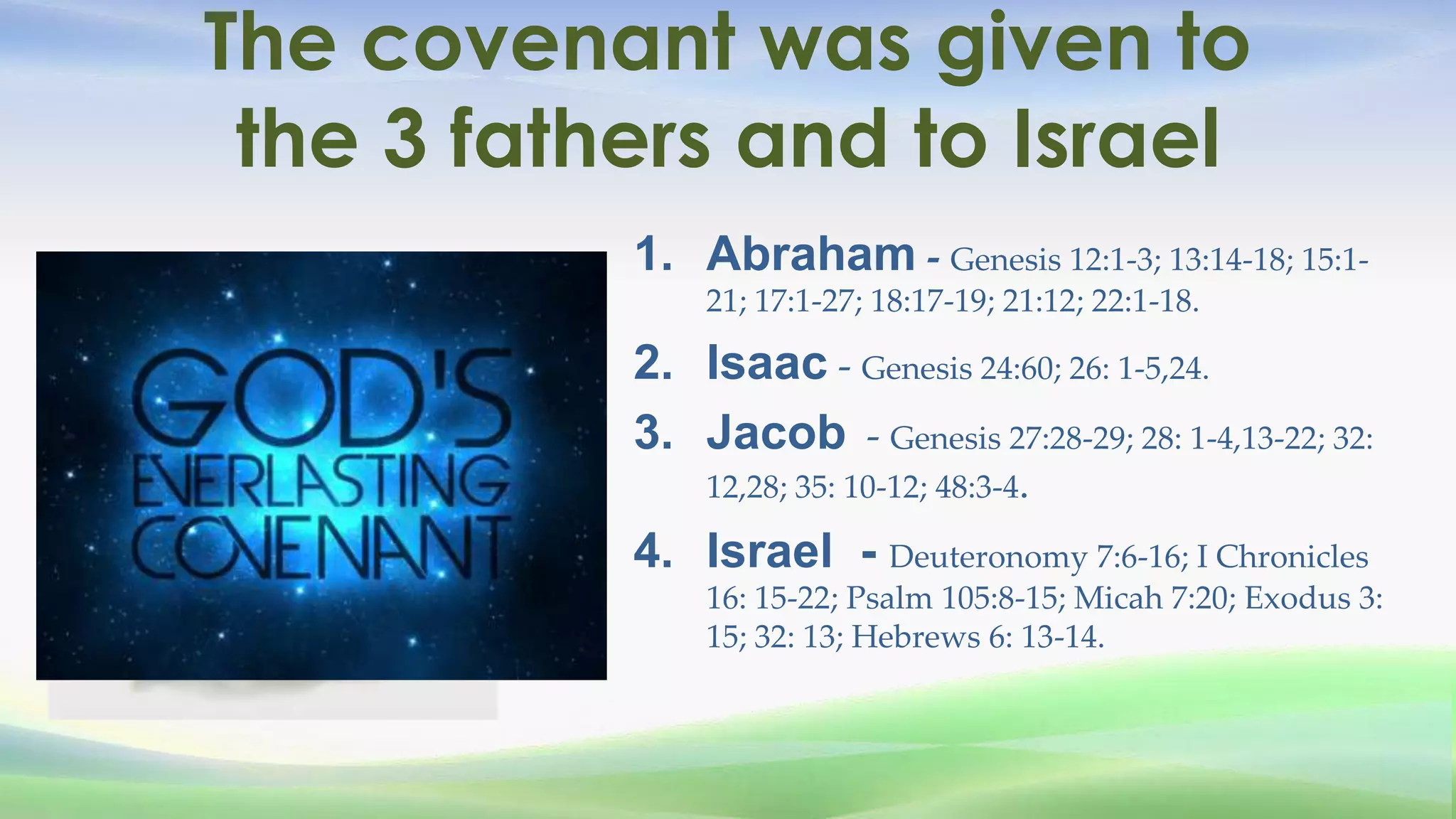 The covenant was given to
 the 3 fathers and to Israel
           1. Abraham - Genesis 12:1-3; 13:14-18; 15:1-
               21; 17:1-27; 18:17-19; 21:12; 22:1-18.

           2. Isaac - Genesis 24:60; 26: 1-5,24.
           3. Jacob - Genesis 27:28-29; 28: 1-4,13-22; 32:
               12,28; 35: 10-12; 48:3-4.

           4. Israel - Deuteronomy 7:6-16; I Chronicles
               16: 15-22; Psalm 105:8-15; Micah 7:20; Exodus 3:
               15; 32: 13; Hebrews 6: 13-14.
 