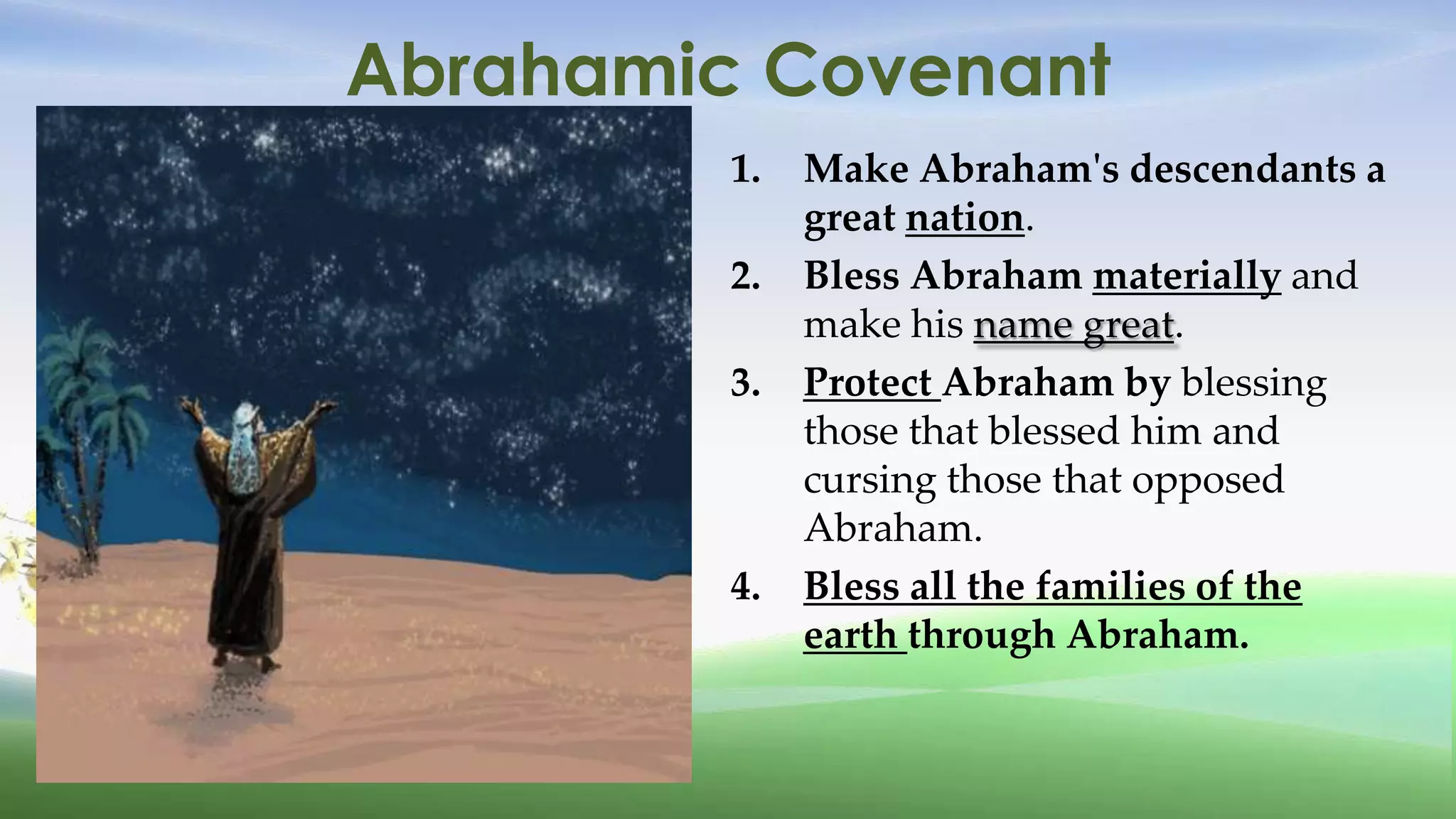 Abrahamic Covenant
         1.   Make Abraham's descendants a
              great nation.
         2.   Bless Abraham materially and
              make his name great.
         3.   Protect Abraham by blessing
              those that blessed him and
              cursing those that opposed
              Abraham.
         4.   Bless all the families of the
              earth through Abraham.
 