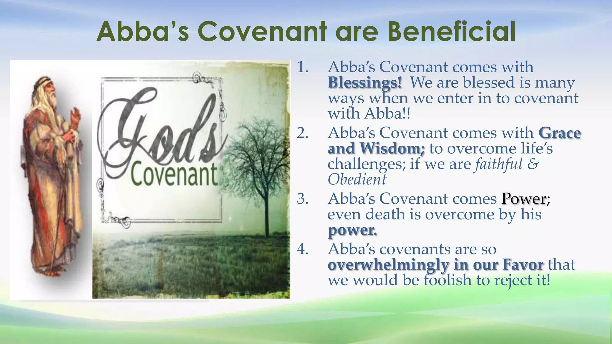 Abba’s Covenant are Beneficial
              1.   Abba’s Covenant comes with
                   Blessings! We are blessed is many
                   ways when we enter in to covenant
                   with Abba!!
              2.   Abba’s Covenant comes with Grace
                   and Wisdom; to overcome life’s
                   challenges; if we are faithful &
                   Obedient
              3.   Abba’s Covenant comes Power;
                   even death is overcome by his
                   power.
              4.   Abba’s covenants are so
                   overwhelmingly in our Favor that
                   we would be foolish to reject it!
 