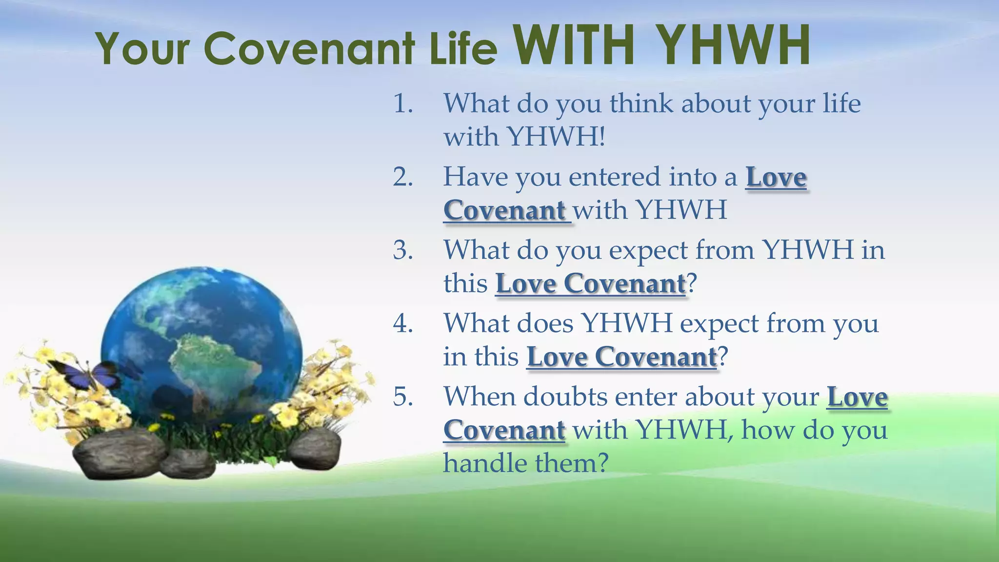 Your Covenant Life WITH         YHWH
            1.   What do you think about your life
                 with YHWH!
            2.   Have you entered into a Love
                 Covenant with YHWH
            3.   What do you expect from YHWH in
                 this Love Covenant?
            4.   What does YHWH expect from you
                 in this Love Covenant?
            5.   When doubts enter about your Love
                 Covenant with YHWH, how do you
                 handle them?
 