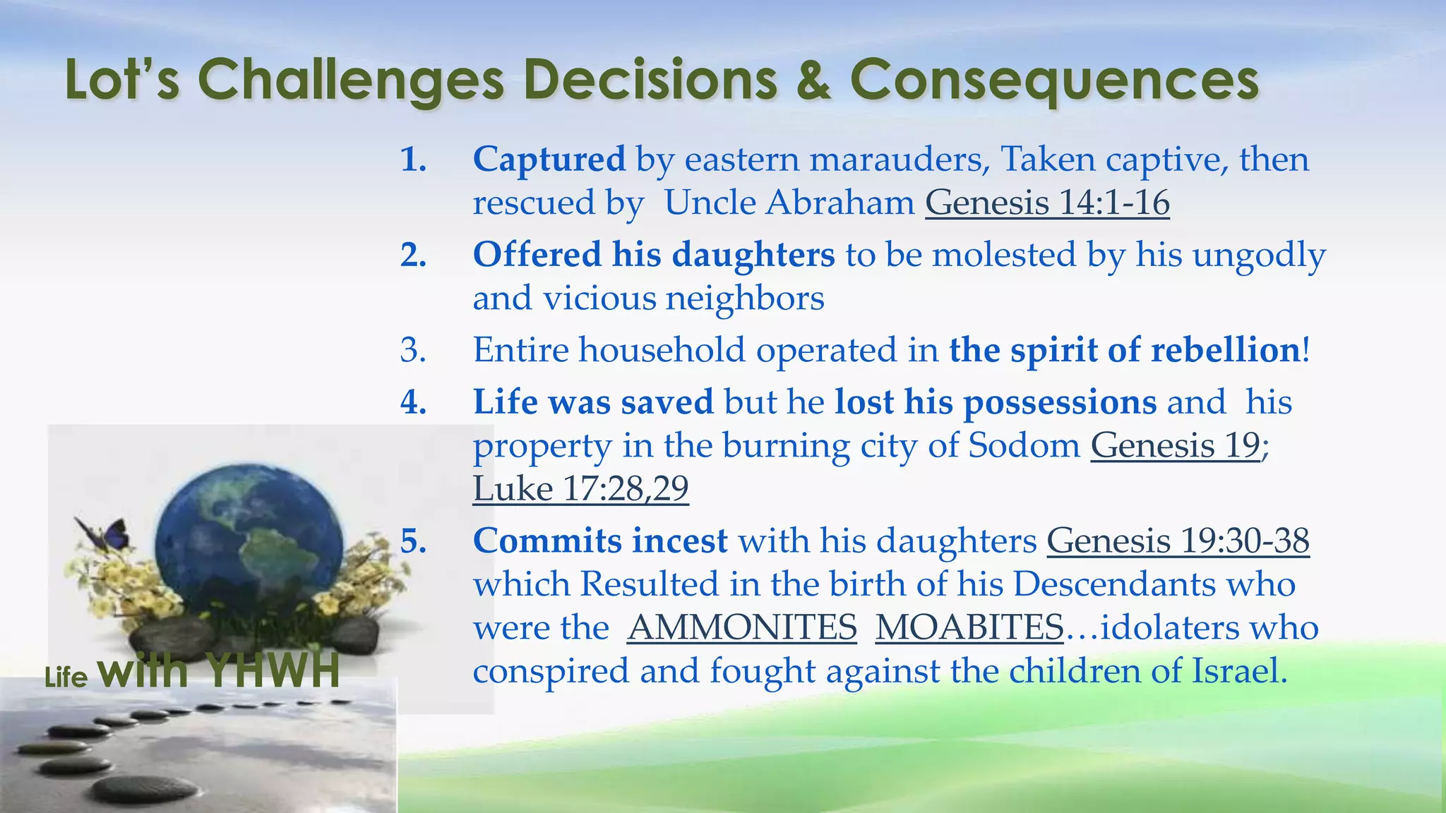 Lot’s Challenges Decisions & Consequences
                   1.   Captured by eastern marauders, Taken captive, then
                        rescued by Uncle Abraham Genesis 14:1-16
                   2.   Offered his daughters to be molested by his ungodly
                        and vicious neighbors
                   3.   Entire household operated in the spirit of rebellion!
                   4.   Life was saved but he lost his possessions and his
                        property in the burning city of Sodom Genesis 19;
                        Luke 17:28,29
                   5.   Commits incest with his daughters Genesis 19:30-38
                        which Resulted in the birth of his Descendants who
                        were the AMMONITES MOABITES…idolaters who
Life   with YHWH        conspired and fought against the children of Israel.
 