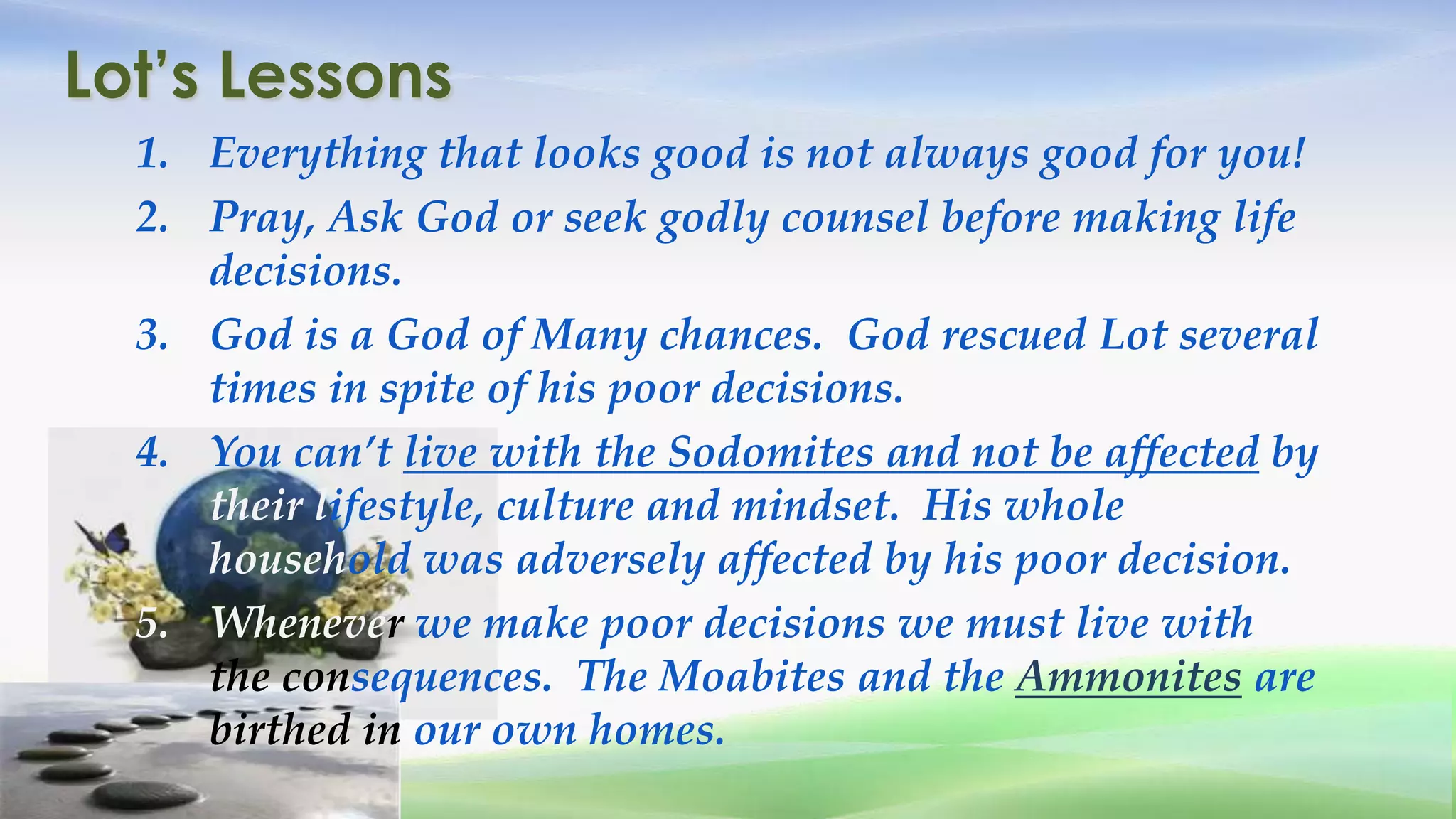 Lot’s Lessons
  1. Everything that looks good is not always good for you!
  2. Pray, Ask God or seek godly counsel before making life
     decisions.
  3. God is a God of Many chances. God rescued Lot several
     times in spite of his poor decisions.
  4. You can’t live with the Sodomites and not be affected by
     their lifestyle, culture and mindset. His whole
     household was adversely affected by his poor decision.
  5. Whenever we make poor decisions we must live with
     the consequences. The Moabites and the Ammonites are
     birthed in our own homes.
 
