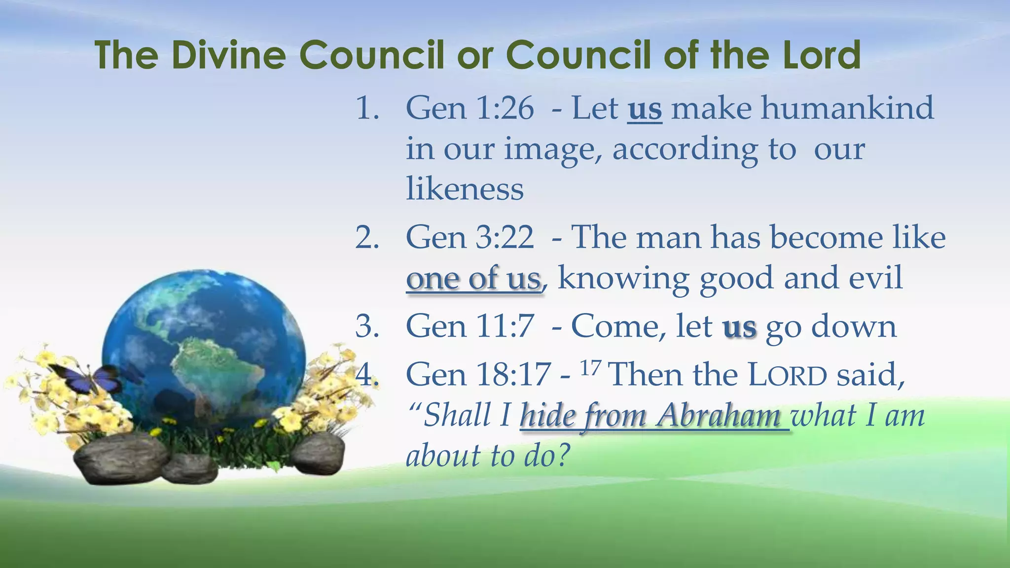 The Divine Council or Council of the Lord
             1. Gen 1:26 - Let us make humankind
                in our image, according to our
                likeness
             2. Gen 3:22 - The man has become like
                one of us, knowing good and evil
             3. Gen 11:7 - Come, let us go down
             4. Gen 18:17 - 17 Then the LORD said,
                “Shall I hide from Abraham what I am
                about to do?
 