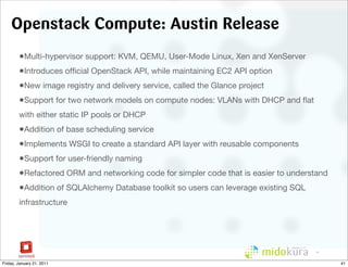 Openstack Compute: Austin Release
        •Multi-hypervisor support: KVM, QEMU, User-Mode Linux, Xen and XenServer
        •Introduces ofﬁcial OpenStack API, while maintaining EC2 API option
        •New image registry and delivery service, called the Glance project
        •Support for two network models on compute nodes: VLANs with DHCP and ﬂat
        with either static IP pools or DHCP
        •Addition of base scheduling service
        •Implements WSGI to create a standard API layer with reusable components
        •Support for user-friendly naming
        •Refactored ORM and networking code for simpler code that is easier to understand
        •Addition of SQLAlchemy Database toolkit so users can leverage existing SQL
        infrastructure




                                                                                     41



Friday, January 21, 2011                                                                    41
 