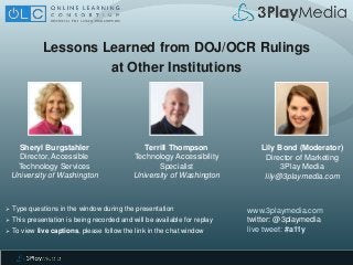 Lessons Learned from DOJ/OCR Rulings
at Other Institutions
www.3playmedia.com
twitter: @3playmedia
live tweet: #a11y
 Type questions in the window during the presentation
 This presentation is being recorded and will be available for replay
 To view live captions, please follow the link in the chat window
Sheryl Burgstahler
Director, Accessible
Technology Services
University of Washington
Terrill Thompson
Technology Accessibility
Specialist
University of Washington
Lily Bond (Moderator)
Director of Marketing
3Play Media
lily@3playmedia.com
 
