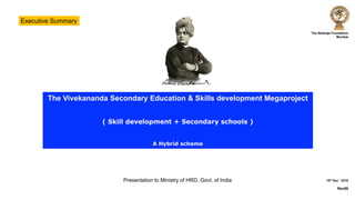 The Nataraja Foundation
Mumbai
15th Dec ‘ 2018
Rev00
The Vivekananda Secondary Education & Skills development Megaproject
( Skill development + Secondary schools )
A Hybrid scheme
Presentation to Ministry of HRD, Govt. of India
Executive Summary
 