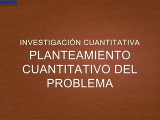 PLANTEAMIENTO
CUANTITATIVO DEL
PROBLEMA
INVESTIGACIÓN CUANTITATIVA
 