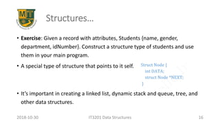 Structures…
• Exercise: Given a record with attributes, Students {name, gender,
department, idNumber}. Construct a structure type of students and use
them in your main program.
• A special type of structure that points to it self.
• It’s important in creating a linked list, dynamic stack and queue, tree, and
other data structures.
IT3201 Data Structures 162018-10-30
 