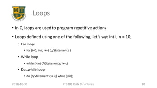 Loops
• In C, loops are used to program repetitive actions
• Loops defined using one of the following, let’s say: int i, n = 10;
• For loop:
• for (i=0; i<n; i++) { //Statements }
• While loop
• while (i<n) {//Statements; i++;}
• Do…while loop
• do {//Statements; i++;} while (i<n);
IT3201 Data Structures 202018-10-30
 