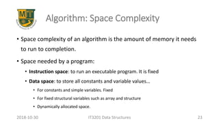 Algorithm: Space Complexity
• Space complexity of an algorithm is the amount of memory it needs
to run to completion.
• Space needed by a program:
• Instruction space: to run an executable program. It is fixed
• Data space: to store all constants and variable values…
• For constants and simple variables. Fixed
• For fixed structural variables such as array and structure
• Dynamically allocated space.
IT3201 Data Structures 232018-10-30
 