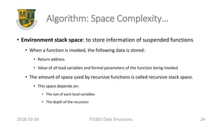 Algorithm: Space Complexity…
• Environment stack space: to store information of suspended functions
• When a function is invoked, the following data is stored:
• Return address
• Value of all lead variables and formal parameters of the function being invoked
• The amount of space used by recursive functions is called recursive stack space.
• This space depends on:
• The size of each local variables
• The depth of the recursion
IT3201 Data Structures 242018-10-30
 