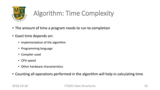 Algorithm: Time Complexity
• The amount of time a program needs to run to completion
• Exact time depends on:
• Implementation of the algorithm
• Programming language
• Compiler used
• CPU speed
• Other hardware characteristics
• Counting all operations performed in the algorithm will help in calculating time
IT3201 Data Structures 252018-10-30
 
