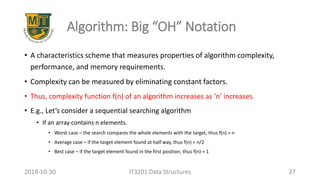 Algorithm: Big “OH” Notation
• A characteristics scheme that measures properties of algorithm complexity,
performance, and memory requirements.
• Complexity can be measured by eliminating constant factors.
• Thus, complexity function f(n) of an algorithm increases as ‘n’ increases.
• E.g., Let’s consider a sequential searching algorithm
• If an array contains n elements.
• Worst case – the search compares the whole elements with the target, thus f(n) = n
• Average case – if the target element found at half way, thus f(n) = n/2
• Best case – if the target element found in the first position, thus f(n) = 1
IT3201 Data Structures 272018-10-30
 