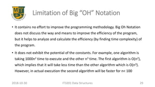 Limitation of Big “OH” Notation
• It contains no effort to improve the programming methodology. Big Oh Notation
does not discuss the way and means to improve the efficiency of the program,
but it helps to analyze and calculate the efficiency (by finding time complexity) of
the program.
• It does not exhibit the potential of the constants. For example, one algorithm is
taking 1000n2 time to execute and the other n3 time. The first algorithm is O(n2),
which implies that it will take less time than the other algorithm which is O(n3).
However, in actual execution the second algorithm will be faster for n< 100
IT3201 Data Structures 292018-10-30
 