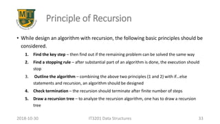 Principle of Recursion
• While design an algorithm with recursion, the following basic principles should be
considered.
1. Find the key step – then find out if the remaining problem can be solved the same way
2. Find a stopping rule – after substantial part of an algorithm is done, the execution should
stop
3. Outline the algorithm – combining the above two principles (1 and 2) with if…else
statements and recursion, an algorithm should be designed
4. Check termination – the recursion should terminate after finite number of steps
5. Draw a recursion tree – to analyze the recursion algorithm, one has to draw a recursion
tree
IT3201 Data Structures 332018-10-30
 