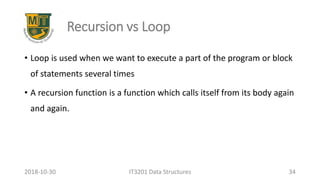 Recursion vs Loop
• Loop is used when we want to execute a part of the program or block
of statements several times
• A recursion function is a function which calls itself from its body again
and again.
IT3201 Data Structures 342018-10-30
 