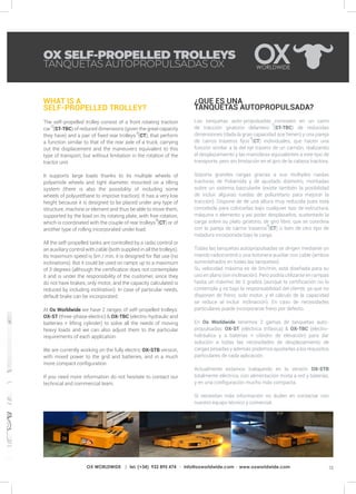 13OX WORLDWIDE | tel. (+34) 932 895 474 · info@oxworldwide.com · www.oxworldwide.com
WHAT IS A
SELF-PROPELLED TROLLEY?
The self-propelled trolley consist of a front rotating traction
car (ST-TBC) of reduced dimensions (given the great capacity
they have) and a pair of fixed rear trolleys (CT), that perform
a function similar to that of the rear axle of a truck, carrying
out the displacement and the maneuvers equivalent to this
type of transport, but without limitation in the rotation of the
tractor unit.
It supports large loads thanks to its multiple wheels of
polyamide wheels and tight diameter, mounted on a tilting
system (there is also the possibility of including some
wheels of polyurethane to improve traction). It has a very low
height because it is designed to be placed under any type of
structure, machine or element and thus be able to move them,
supported by the load on its rotating plate, with free rotation,
which is coordinated with the couple of rear trolleys (CT) or of
another type of rolling incorporated under load.
All the self-propelled tanks are controlled by a radio control or
an auxiliary control with cable (both supplied in all the trolleys).
Its maximum speed is 5m / min, it is designed for flat use (no
inclinations). But it could be used on ramps up to a maximum
of 3 degrees (although the certification does not contemplate
it and is under the responsibility of the customer, since they
do not have brakes, only motor, and the capacity calculated is
reduced by including inclination). In case of particular needs,
default brake can be incorporated.
At Ox Worldwide we have 2 ranges of self-propelled trolleys:
OX-ST (three-phase electric) & OX-TBC (electro-hydraulic and
batteries + lifting cylinder) to solve all the needs of moving
heavy loads and we can also adjust them to the particular
requirements of each application.
We are currently working on the fully electric OX-STB version,
with mixed power to the grid and batteries, and in a much
more compact configuration.
If you need more information do not hesitate to contact our
technical and commercial team.
¿QUE ES UNA
TANQUETAS AUTOPROPULSADA?
Las tanquetas auto-propulsadas consisten en un carro
de tracción giratorio delantero (ST-TBC) de reducidas
dimensiones (dada la gran capacidad que tienen) y una pareja
de carros traseros fijos (CT) individuales, que hacen una
función similar a la del eje trasero de un camión, realizando
el desplazamiento y las maniobras equivalentes a este tipo de
transporte, pero sin limitación en el giro de la cabeza tractora.
Soporta grandes cargas gracias a sus múltiples ruedas
tractoras de Poliamida y de ajustado diámetro, montadas
sobre un sistema basculante (existe también la posibilidad
de incluir algunas ruedas de poliuretano para mejorar la
tracción). Dispone de de una altura muy reducida pues está
concebida para colocarlas bajo cualquier tipo de estructura,
máquina o elemento y así poder desplazarlos, sustentado la
carga sobre su plato giratorio, de giro libre, que se coordina
con la pareja de carros traseros (CT) o bien de otro tipo de
rodadura incorporada bajo la carga.
Todas las tanquetas autopropulsadas se dirigen mediante un
mando radiocontrol o una botonera auxiliar con cable (ambos
suministrados en todas las tanquetas).
Su velocidad máxima es de 5m/min, está diseñada para su
uso en plano (sin inclinación). Pero podría utilizarse en rampas
hasta un máximo de 3 grados (aunque la certificación no lo
contempla y es bajo la responsabilidad del cliente, ya que no
disponen de freno, solo motor, y el cálculo de la capacidad
se reduce al incluir inclinación). En caso de necesidades
particulares puede incorporarse freno por defecto.
En Ox Worldwide tenemos 2 gamas de tanquetas auto-
propulsadas: OX-ST (eléctrica trifásica) & OX-TBC (electro-
hidráulica y a baterías + cilindro de elevación) para dar
solución a todas las necesidades de desplazamiento de
cargas pesadas y además podemos ajustarlas a los requisitos
particulares de cada aplicación.
Actualmente estamos trabajando en la versión OX-STB
totalmente eléctrica, con alimentación mixta a red y baterías,
y en una configuración mucho más compacta.
Si necesitan más información no duden en contactar con
nuestro equipo técnico y comercial.
OX SELF-PROPELLED TROLLEYS
TANQUETAS AUTOPROPULSADAS OX
 